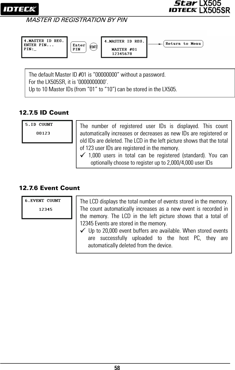                                                                                   58      MASTER ID REGISTRATION BY PIN             12.7.5 ID Count          12.7.6 Event Count      The number of registered user IDs is displayed. This count automatically increases or decreases as new IDs are registered or old IDs are deleted. The LCD in the left picture shows that the total of 123 user IDs are registered in the memory.  1,000 users in total can be registered (standard). You can optionally choose to register up to 2,000/4,000 user IDs The default Master ID #01 is “00000000” without a password. For the LX505SR, it is ‘0000000000’. Up to 10 Master IDs (from “01” to “10”) can be stored in the LX505. The LCD displays the total number of events stored in the memory.The count automatically increases as a new event is recorded in the memory. The LCD in the left picture shows that a total of 12345 Events are stored in the memory.  Up to 20,000 event buffers are available. When stored events are successfully uploaded to the host PC, they are automatically deleted from the device. 