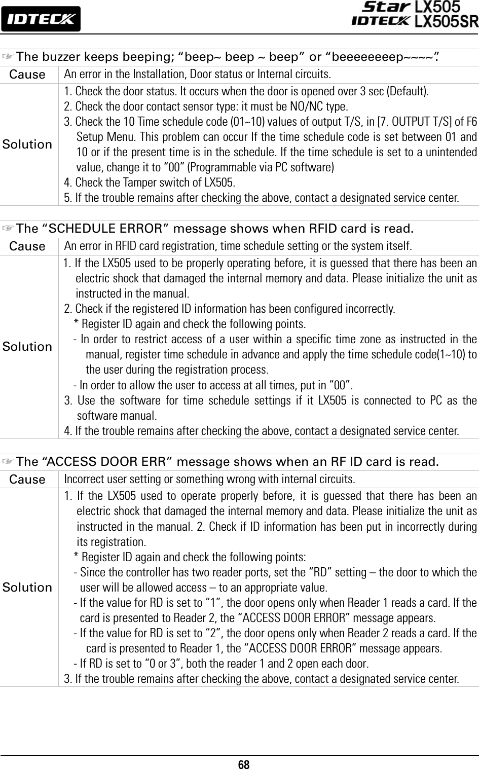                                                                                    68       ☞ The buzzer keeps beeping; “beep~ beep ~ beep” or “beeeeeeeep~~~~”. Cause  An error in the Installation, Door status or Internal circuits. Solution 1. Check the door status. It occurs when the door is opened over 3 sec (Default). 2. Check the door contact sensor type: it must be NO/NC type. 3. Check the 10 Time schedule code (01~10) values of output T/S, in [7. OUTPUT T/S] of F6 Setup Menu. This problem can occur If the time schedule code is set between 01 and 10 or if the present time is in the schedule. If the time schedule is set to a unintended value, change it to “00” (Programmable via PC software) 4. Check the Tamper switch of LX505.     5. If the trouble remains after checking the above, contact a designated service center.  ☞ The “SCHEDULE ERROR” message shows when RFID card is read. Cause  An error in RFID card registration, time schedule setting or the system itself. Solution 1. If the LX505 used to be properly operating before, it is guessed that there has been an electric shock that damaged the internal memory and data. Please initialize the unit as instructed in the manual.   2. Check if the registered ID information has been configured incorrectly. * Register ID again and check the following points.   - In order to restrict access of a user within a specific time zone as instructed in the manual, register time schedule in advance and apply the time schedule code(1~10) to the user during the registration process.   - In order to allow the user to access at all times, put in “00”.   3. Use the software for time schedule settings if it LX505 is connected to PC as the software manual. 4. If the trouble remains after checking the above, contact a designated service center.  ☞ The “ACCESS DOOR ERR” message shows when an RF ID card is read. Cause  Incorrect user setting or something wrong with internal circuits. Solution 1. If the LX505 used to operate properly before, it is guessed that there has been an electric shock that damaged the internal memory and data. Please initialize the unit as instructed in the manual. 2. Check if ID information has been put in incorrectly during its registration.   * Register ID again and check the following points:   - Since the controller has two reader ports, set the “RD” setting – the door to which the user will be allowed access – to an appropriate value. - If the value for RD is set to “1”, the door opens only when Reader 1 reads a card. If the card is presented to Reader 2, the “ACCESS DOOR ERROR” message appears.   - If the value for RD is set to “2”, the door opens only when Reader 2 reads a card. If the card is presented to Reader 1, the “ACCESS DOOR ERROR” message appears.   - If RD is set to “0 or 3”, both the reader 1 and 2 open each door. 3. If the trouble remains after checking the above, contact a designated service center.     