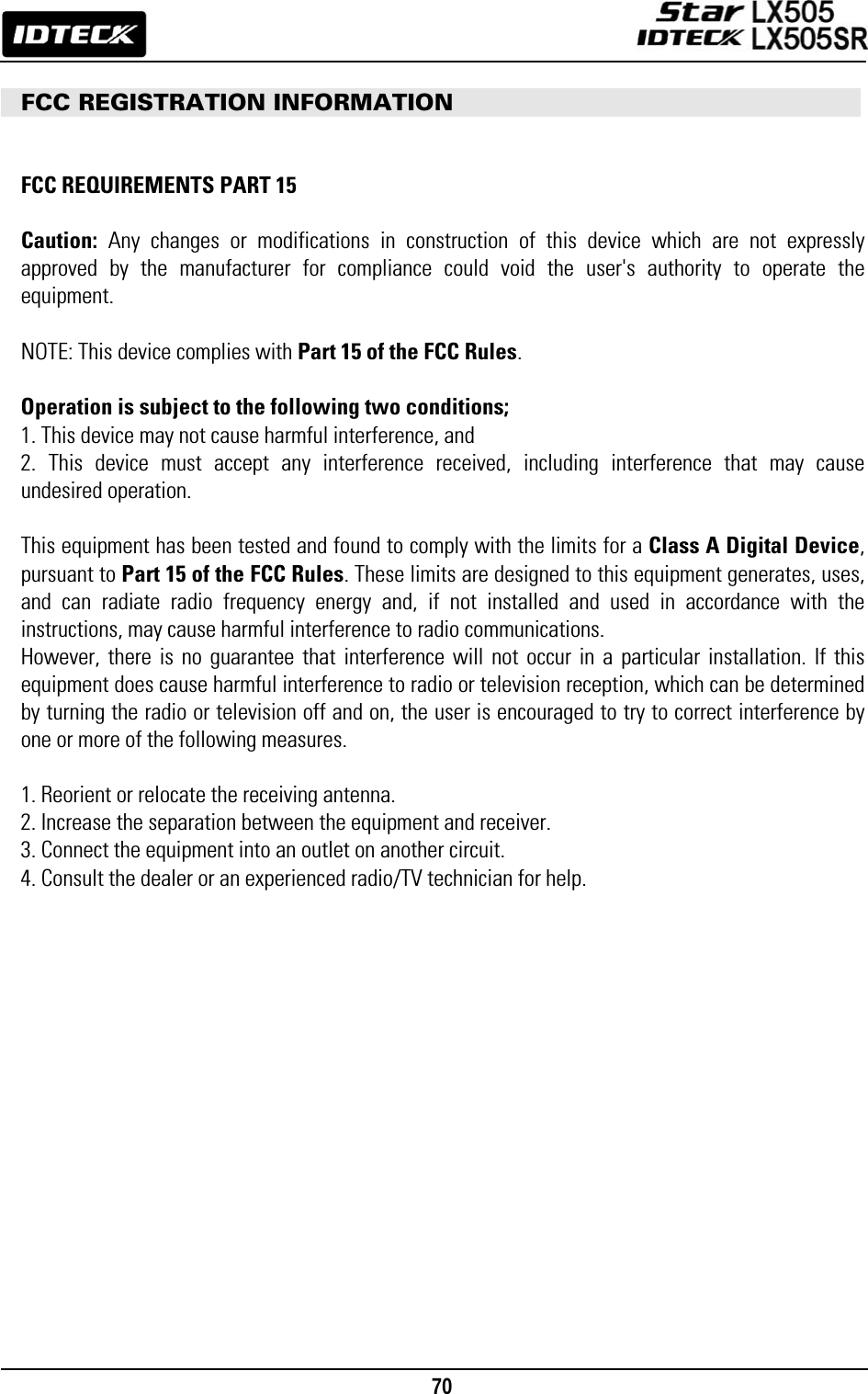                                                                                    70         FCC REGISTRATION INFORMATION     FCC REQUIREMENTS PART 15  Caution: Any changes or modifications in construction of this device which are not expressly approved by the manufacturer for compliance could void the user&apos;s authority to operate the equipment.  NOTE: This device complies with Part 15 of the FCC Rules.  Operation is subject to the following two conditions; 1. This device may not cause harmful interference, and 2. This device must accept any interference received, including interference that may cause undesired operation.  This equipment has been tested and found to comply with the limits for a Class A Digital Device, pursuant to Part 15 of the FCC Rules. These limits are designed to this equipment generates, uses, and can radiate radio frequency energy and, if not installed and used in accordance with the instructions, may cause harmful interference to radio communications. However, there is no guarantee that interference will not occur in a particular installation. If this equipment does cause harmful interference to radio or television reception, which can be determined by turning the radio or television off and on, the user is encouraged to try to correct interference by one or more of the following measures.  1. Reorient or relocate the receiving antenna. 2. Increase the separation between the equipment and receiver. 3. Connect the equipment into an outlet on another circuit. 4. Consult the dealer or an experienced radio/TV technician for help.                 