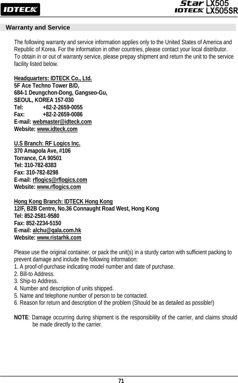                                                                                    71         Warranty and Service  The following warranty and service information applies only to the United States of America and   Republic of Korea. For the information in other countries, please contact your local distributor. To obtain in or out of warranty service, please prepay shipment and return the unit to the service facility listed below.  Headquarters: IDTECK Co., Ltd. 5F Ace Techno Tower B/D, 684-1 Deungchon-Dong, Gangseo-Gu, SEOUL, KOREA 157-030 Tel:    +82-2-2659-0055 Fax:   +82-2-2659-0086 E-mail: webmaster@idteck.com Website: www.idteck.com  U.S Branch: RF Logics Inc. 370 Amapola Ave, #106 Torrance, CA 90501 Tel: 310-782-8383 Fax: 310-782-8298 E-mail: rflogics@rflogics.com Website: www.rflogics.com  Hong Kong Branch: IDTECK Hong Kong 12/F, B2B Centre, No.36 Connaught Road West, Hong Kong Tel: 852-2581-9580 Fax: 852-2234-5150 E-mail: alchu@qala.com.hk Website: www.ristarhk.com  Please use the original container, or pack the unit(s) in a sturdy carton with sufficient packing to prevent damage and include the following information: 1. A proof-of-purchase indicating model number and date of purchase. 2. Bill-to Address. 3. Ship-to Address. 4. Number and description of units shipped. 5. Name and telephone number of person to be contacted. 6. Reason for return and description of the problem (Should be as detailed as possible!)  NOTE: Damage occurring during shipment is the responsibility of the carrier, and claims should be made directly to the carrier.    