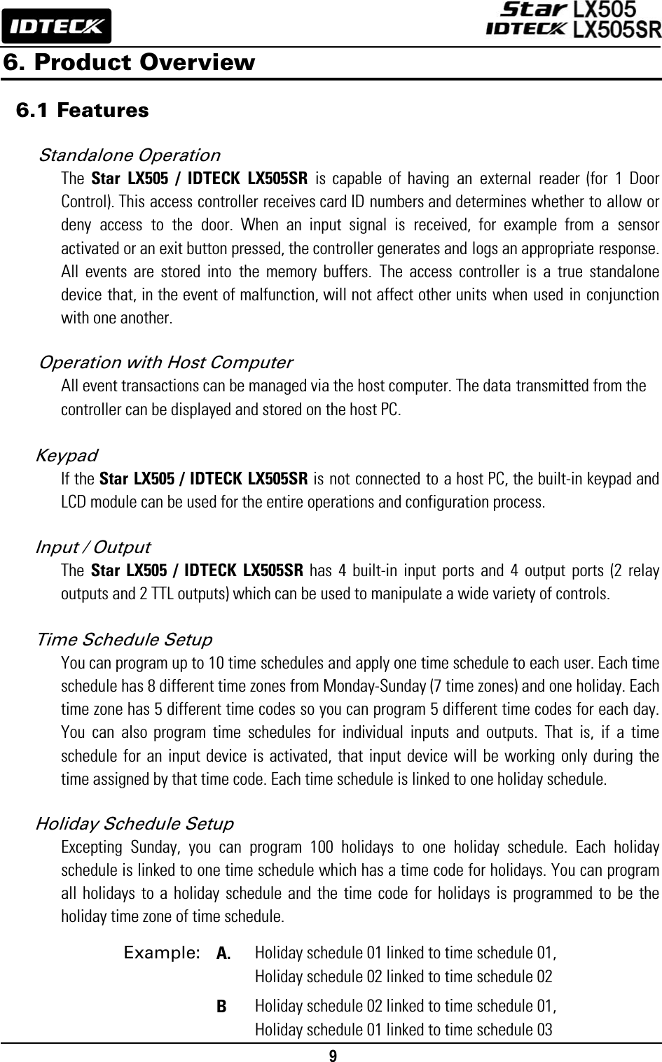                                                                                    9      6. Product Overview  6.1 Features  Standalone Operation   The  Star LX505 / IDTECK LX505SR is capable of having an external reader (for 1 Door Control). This access controller receives card ID numbers and determines whether to allow or deny access to the door. When an input signal is received, for example from a sensor activated or an exit button pressed, the controller generates and logs an appropriate response. All events are stored into the memory buffers. The access controller is a true standalone device that, in the event of malfunction, will not affect other units when used in conjunction with one another.  Operation with Host Computer All event transactions can be managed via the host computer. The data transmitted from the controller can be displayed and stored on the host PC.  Keypad If the Star LX505 / IDTECK LX505SR is not connected to a host PC, the built-in keypad and LCD module can be used for the entire operations and configuration process.  Input / Output The  Star LX505 / IDTECK LX505SR has 4 built-in input ports and 4 output ports (2 relay outputs and 2 TTL outputs) which can be used to manipulate a wide variety of controls.  Time Schedule Setup   You can program up to 10 time schedules and apply one time schedule to each user. Each time schedule has 8 different time zones from Monday-Sunday (7 time zones) and one holiday. Each time zone has 5 different time codes so you can program 5 different time codes for each day. You can also program time schedules for individual inputs and outputs. That is, if a time schedule for an input device is activated, that input device will be working only during the time assigned by that time code. Each time schedule is linked to one holiday schedule.   Holiday Schedule Setup Excepting Sunday, you can program 100 holidays to one holiday schedule. Each holiday schedule is linked to one time schedule which has a time code for holidays. You can program all holidays to a holiday schedule and the time code for holidays is programmed to be the holiday time zone of time schedule.                   Example: A. Holiday schedule 01 linked to time schedule 01,   Holiday schedule 02 linked to time schedule 02  B Holiday schedule 02 linked to time schedule 01,   Holiday schedule 01 linked to time schedule 03 