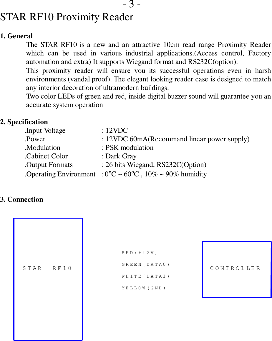 - 3 -STAR RF10 Proximity Reader1. GeneralThe STAR RF10 is a new and an attractive 10cm read range Proximity Readerwhich can be used in various industrial applications.(Access control, Factoryautomation and extra) It supports Wiegand format and RS232C(option).This proximity reader will ensure you its successful operations even in harshenvironments (vandal proof). The elegant looking reader case is designed to matchany interior decoration of ultramodern buildings.Two color LEDs of green and red, inside digital buzzer sound will guarantee you anaccurate system operation2. Specification.Input Voltage       : 12VDC.Power    : 12VDC 60mA(Recommand linear power supply).Modulation   : PSK modulation.Cabinet Color   : Dark Gray.Output Formats     : 26 bits Wiegand, RS232C(Option).Operating Environment   : 0°C ~ 60°C , 10% ~ 90% humidity3. Connection RED(+12V) YELLOW(GND) GREEN(DATA0) WHITE(DATA1) STAR RF10  CONTROLLER 
