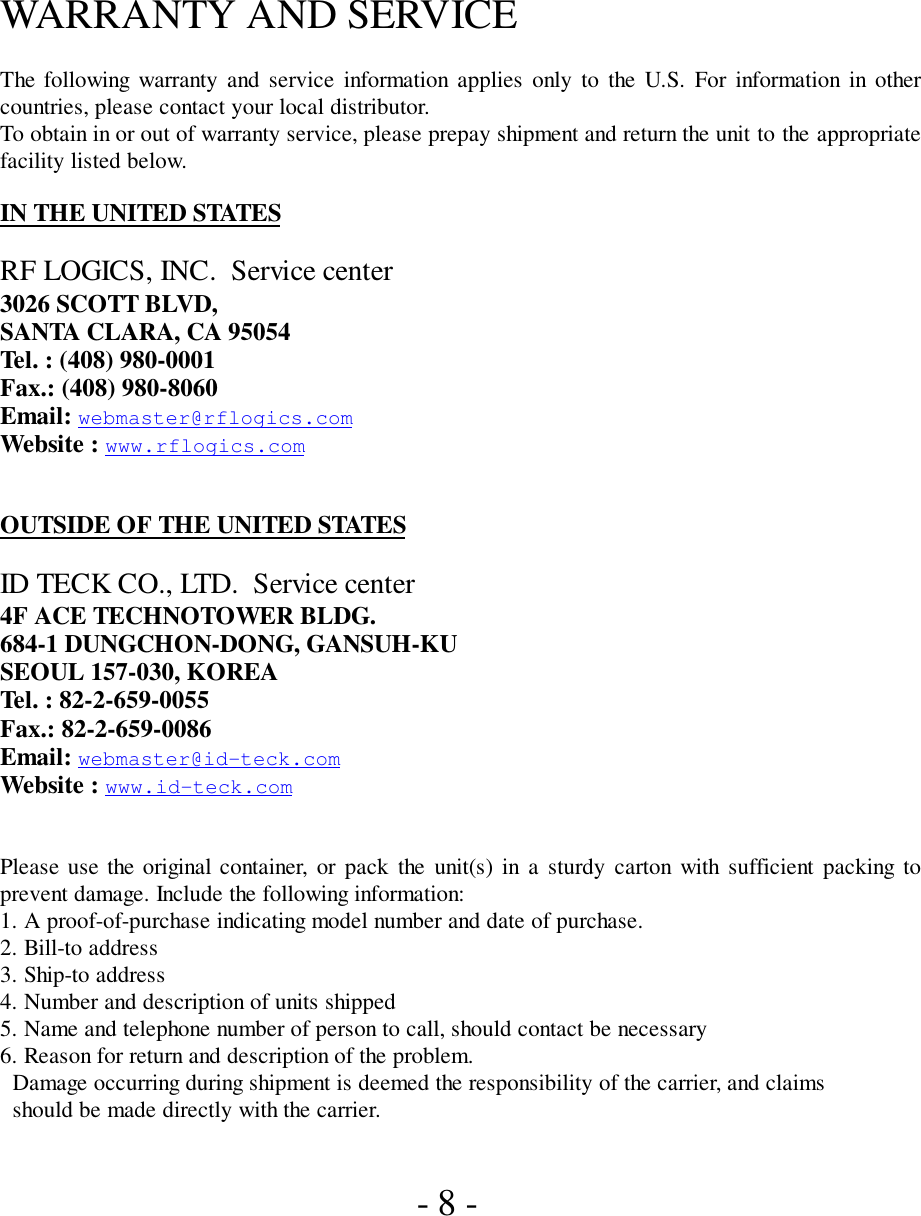 WARRANTY AND SERVICEThe following warranty and service information applies only to the U.S. For information in othercountries, please contact your local distributor.To obtain in or out of warranty service, please prepay shipment and return the unit to the appropriatefacility listed below.IN THE UNITED STATESRF LOGICS, INC.  Service center3026 SCOTT BLVD,SANTA CLARA, CA 95054Tel. : (408) 980-0001Fax.: (408) 980-8060Email: webmaster@rflogics.comWebsite : www.rflogics.comOUTSIDE OF THE UNITED STATESID TECK CO., LTD.  Service center4F ACE TECHNOTOWER BLDG.684-1 DUNGCHON-DONG, GANSUH-KUSEOUL 157-030, KOREATel. : 82-2-659-0055Fax.: 82-2-659-0086Email: webmaster@id-teck.comWebsite : www.id-teck.comPlease use the original container, or pack the unit(s) in a sturdy carton with sufficient packing toprevent damage. Include the following information:1. A proof-of-purchase indicating model number and date of purchase.2. Bill-to address3. Ship-to address4. Number and description of units shipped5. Name and telephone number of person to call, should contact be necessary6. Reason for return and description of the problem.  Damage occurring during shipment is deemed the responsibility of the carrier, and claims  should be made directly with the carrier. - 8 -