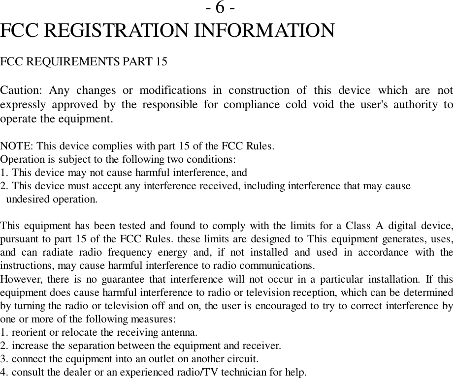 - 6 -FCC REGISTRATION INFORMATIONFCC REQUIREMENTS PART 15Caution: Any changes or modifications in construction of this device which are notexpressly approved by the responsible for compliance cold void the user&apos;s authority tooperate the equipment.NOTE: This device complies with part 15 of the FCC Rules.Operation is subject to the following two conditions:1. This device may not cause harmful interference, and2. This device must accept any interference received, including interference that may cause  undesired operation.This equipment has been tested and found to comply with the limits for a Class A digital device,pursuant to part 15 of the FCC Rules. these limits are designed to This equipment generates, uses,and can radiate radio frequency energy and, if not installed and used in accordance with theinstructions, may cause harmful interference to radio communications.However, there is no guarantee that interference will not occur in a particular installation. If thisequipment does cause harmful interference to radio or television reception, which can be determinedby turning the radio or television off and on, the user is encouraged to try to correct interference byone or more of the following measures:1. reorient or relocate the receiving antenna.2. increase the separation between the equipment and receiver.3. connect the equipment into an outlet on another circuit.4. consult the dealer or an experienced radio/TV technician for help.