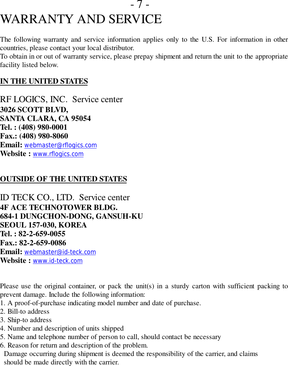 - 7 -WARRANTY AND SERVICEThe following warranty and service information applies only to the U.S. For information in othercountries, please contact your local distributor.To obtain in or out of warranty service, please prepay shipment and return the unit to the appropriatefacility listed below.IN THE UNITED STATESRF LOGICS, INC.  Service center3026 SCOTT BLVD,SANTA CLARA, CA 95054Tel. : (408) 980-0001Fax.: (408) 980-8060Email: webmaster@rflogics.comWebsite : www.rflogics.comOUTSIDE OF THE UNITED STATESID TECK CO., LTD.  Service center4F ACE TECHNOTOWER BLDG.684-1 DUNGCHON-DONG, GANSUH-KUSEOUL 157-030, KOREATel. : 82-2-659-0055Fax.: 82-2-659-0086Email: webmaster@id-teck.comWebsite : www.id-teck.comPlease use the original container, or pack the unit(s) in a sturdy carton with sufficient packing toprevent damage. Include the following information:1. A proof-of-purchase indicating model number and date of purchase.2. Bill-to address3. Ship-to address4. Number and description of units shipped5. Name and telephone number of person to call, should contact be necessary6. Reason for return and description of the problem.  Damage occurring during shipment is deemed the responsibility of the carrier, and claims  should be made directly with the carrier.