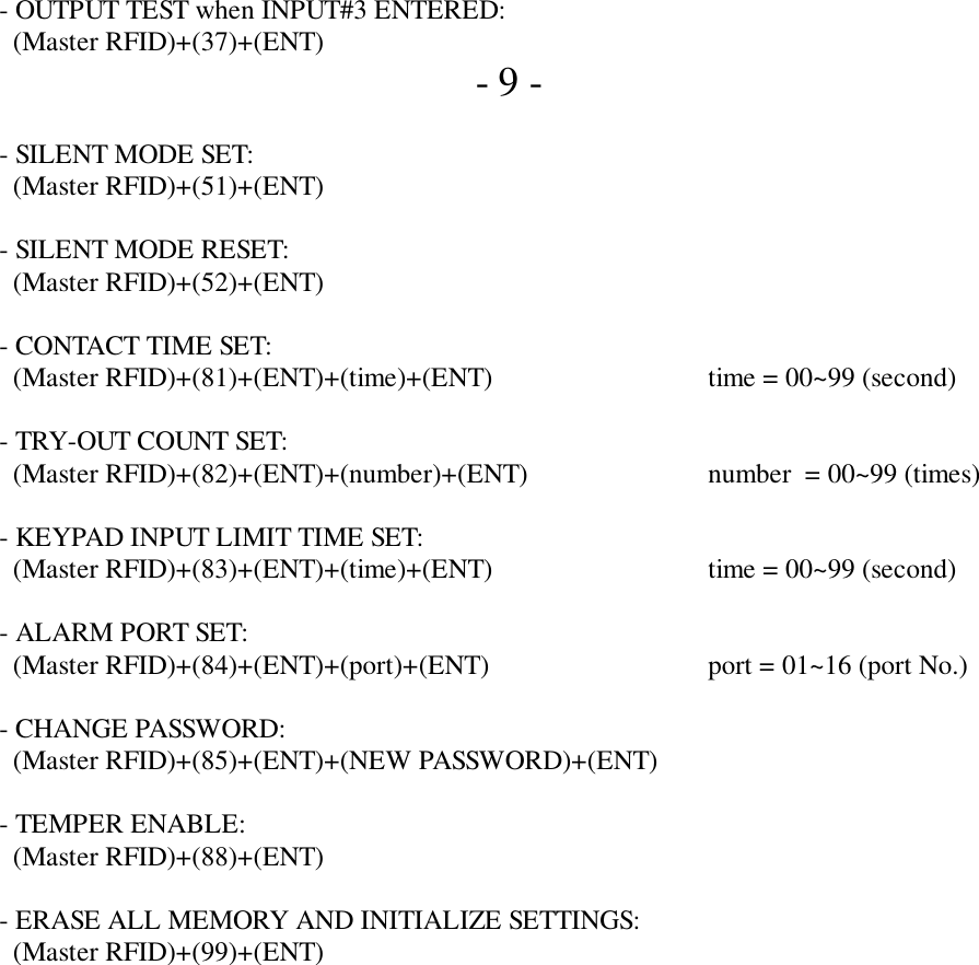    - OUTPUT TEST when INPUT#3 ENTERED:     (Master RFID)+(37)+(ENT)      - 9 -   - SILENT MODE SET:     (Master RFID)+(51)+(ENT)   - SILENT MODE RESET:     (Master RFID)+(52)+(ENT)   - CONTACT TIME SET:     (Master RFID)+(81)+(ENT)+(time)+(ENT) time = 00~99 (second)   - TRY-OUT COUNT SET:     (Master RFID)+(82)+(ENT)+(number)+(ENT) number  = 00~99 (times)   - KEYPAD INPUT LIMIT TIME SET:     (Master RFID)+(83)+(ENT)+(time)+(ENT) time = 00~99 (second)   - ALARM PORT SET:     (Master RFID)+(84)+(ENT)+(port)+(ENT) port = 01~16 (port No.)   - CHANGE PASSWORD:     (Master RFID)+(85)+(ENT)+(NEW PASSWORD)+(ENT)   - TEMPER ENABLE:     (Master RFID)+(88)+(ENT)   - ERASE ALL MEMORY AND INITIALIZE SETTINGS:     (Master RFID)+(99)+(ENT)