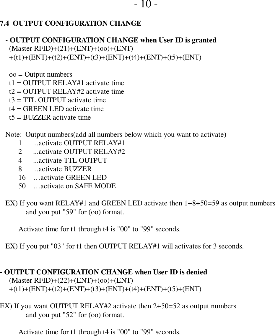      - 10 -7.4  OUTPUT CONFIGURATION CHANGE   - OUTPUT CONFIGURATION CHANGE when User ID is granted     (Master RFID)+(21)+(ENT)+(oo)+(ENT)     +(t1)+(ENT)+(t2)+(ENT)+(t3)+(ENT)+(t4)+(ENT)+(t5)+(ENT)     oo = Output numbers     t1 = OUTPUT RELAY#1 activate time     t2 = OUTPUT RELAY#2 activate time     t3 = TTL OUTPUT activate time     t4 = GREEN LED activate time     t5 = BUZZER activate time   Note:  Output numbers(add all numbers below which you want to activate)          1      ...activate OUTPUT RELAY#1          2      ...activate OUTPUT RELAY#2          4      ...activate TTL OUTPUT8      ...activate BUZZER16 …activate GREEN LED50    …activate on SAFE MODE   EX) If you want RELAY#1 and GREEN LED activate then 1+8+50=59 as output numbers              and you put &quot;59&quot; for (oo) format.          Activate time for t1 through t4 is &quot;00&quot; to &quot;99&quot; seconds.   EX) If you put &quot;03&quot; for t1 then OUTPUT RELAY#1 will activates for 3 seconds.- OUTPUT CONFIGURATION CHANGE when User ID is denied     (Master RFID)+(22)+(ENT)+(oo)+(ENT)     +(t1)+(ENT)+(t2)+(ENT)+(t3)+(ENT)+(t4)+(ENT)+(t5)+(ENT)EX) If you want OUTPUT RELAY#2 activate then 2+50=52 as output numbers              and you put &quot;52&quot; for (oo) format.          Activate time for t1 through t4 is &quot;00&quot; to &quot;99&quot; seconds.