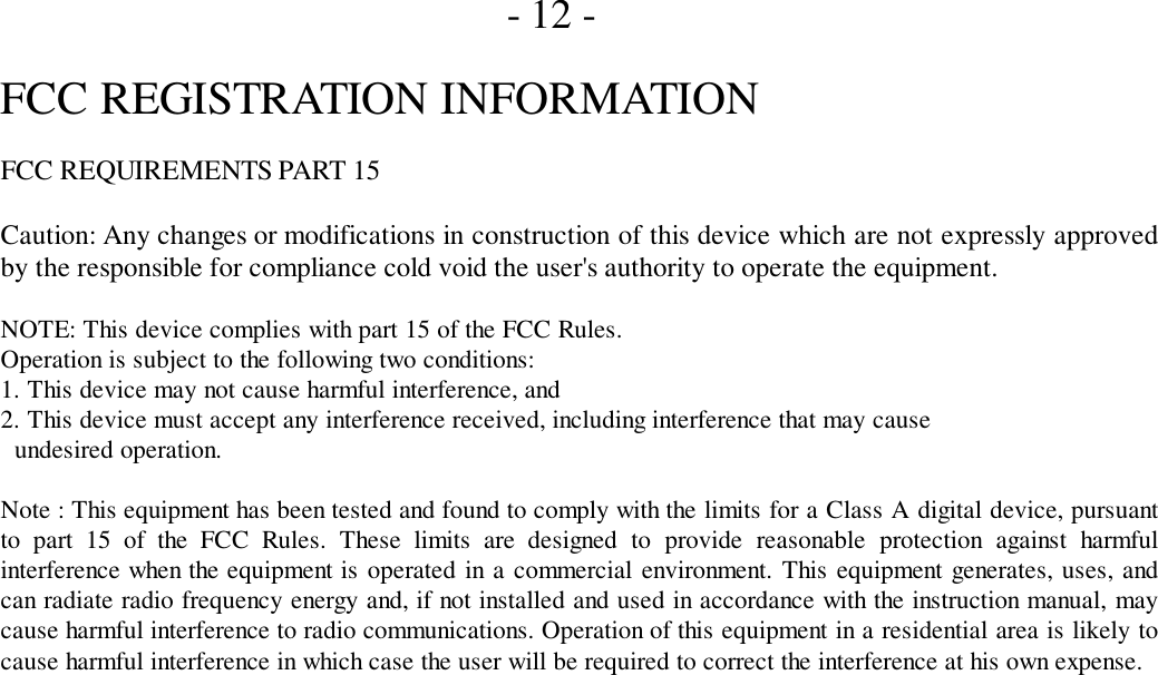       - 12 -FCC REGISTRATION INFORMATIONFCC REQUIREMENTS PART 15Caution: Any changes or modifications in construction of this device which are not expressly approvedby the responsible for compliance cold void the user&apos;s authority to operate the equipment.NOTE: This device complies with part 15 of the FCC Rules.Operation is subject to the following two conditions:1. This device may not cause harmful interference, and2. This device must accept any interference received, including interference that may cause  undesired operation.Note : This equipment has been tested and found to comply with the limits for a Class A digital device, pursuantto part 15 of the FCC Rules. These limits are designed to provide reasonable protection against harmfulinterference when the equipment is operated in a commercial environment. This equipment generates, uses, andcan radiate radio frequency energy and, if not installed and used in accordance with the instruction manual, maycause harmful interference to radio communications. Operation of this equipment in a residential area is likely tocause harmful interference in which case the user will be required to correct the interference at his own expense.