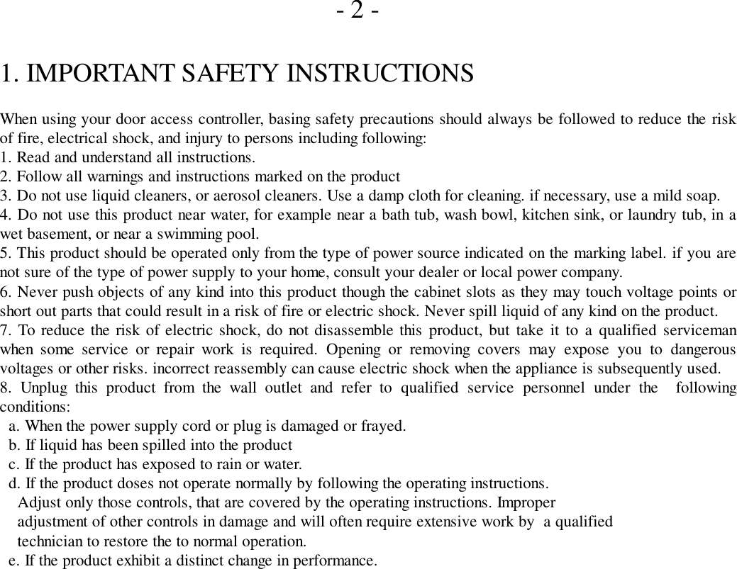       - 2 -1. IMPORTANT SAFETY INSTRUCTIONSWhen using your door access controller, basing safety precautions should always be followed to reduce the riskof fire, electrical shock, and injury to persons including following:1. Read and understand all instructions.2. Follow all warnings and instructions marked on the product3. Do not use liquid cleaners, or aerosol cleaners. Use a damp cloth for cleaning. if necessary, use a mild soap.4. Do not use this product near water, for example near a bath tub, wash bowl, kitchen sink, or laundry tub, in awet basement, or near a swimming pool.5. This product should be operated only from the type of power source indicated on the marking label. if you arenot sure of the type of power supply to your home, consult your dealer or local power company.6. Never push objects of any kind into this product though the cabinet slots as they may touch voltage points orshort out parts that could result in a risk of fire or electric shock. Never spill liquid of any kind on the product.7. To reduce the risk of electric shock, do not disassemble this product, but take it to a qualified servicemanwhen some service or repair work is required. Opening or removing covers may expose you to dangerousvoltages or other risks. incorrect reassembly can cause electric shock when the appliance is subsequently used.8. Unplug this product from the wall outlet and refer to qualified service personnel under the  followingconditions:  a. When the power supply cord or plug is damaged or frayed.  b. If liquid has been spilled into the product  c. If the product has exposed to rain or water.  d. If the product doses not operate normally by following the operating instructions.    Adjust only those controls, that are covered by the operating instructions. Improper    adjustment of other controls in damage and will often require extensive work by  a qualified    technician to restore the to normal operation.  e. If the product exhibit a distinct change in performance.