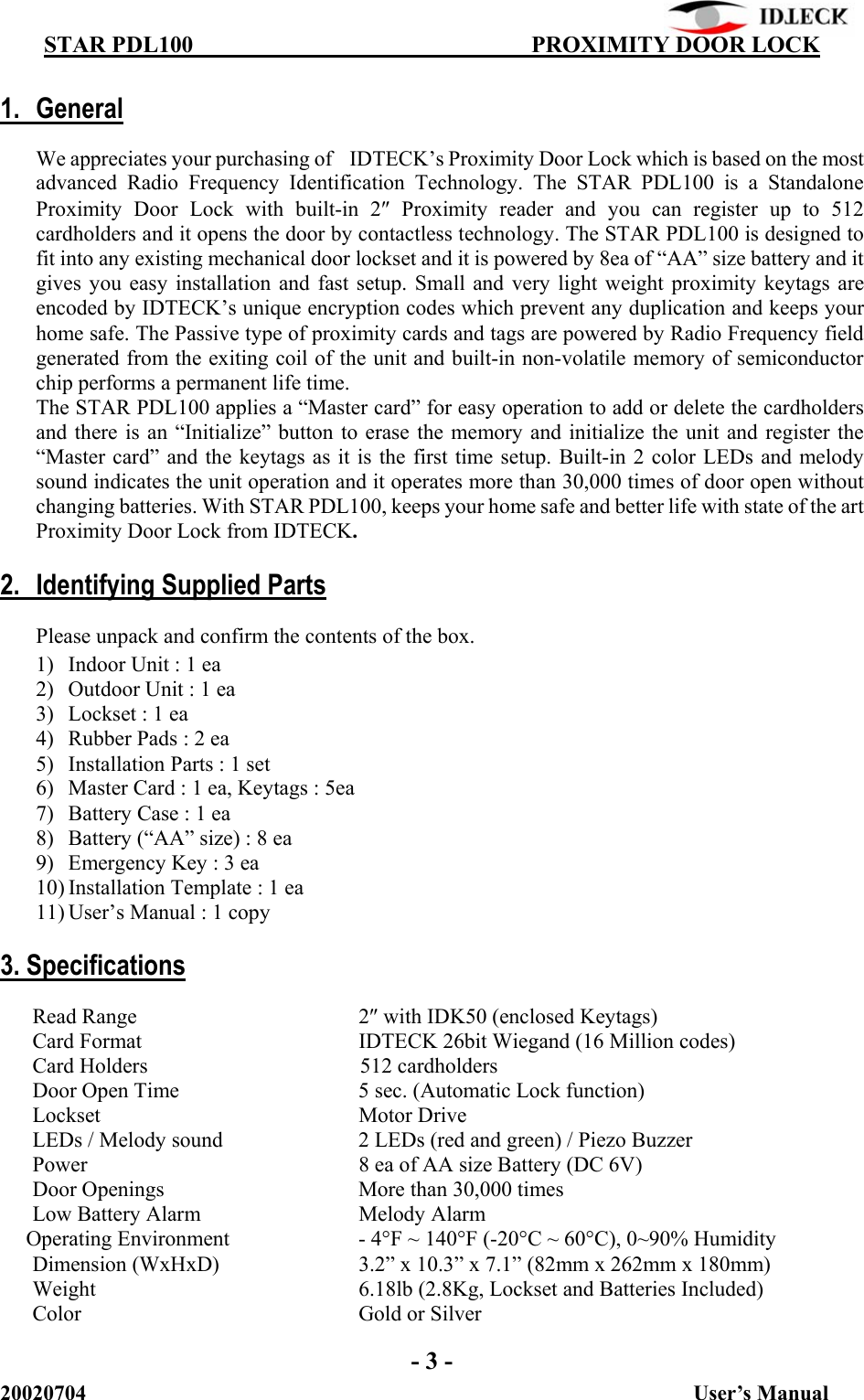          STAR PDL100                                  PROXIMITY DOOR LOCK 20020704                                                           User’s Manual  1. General  We appreciates your purchasing of    IDTECK’s Proximity Door Lock which is based on the most advanced Radio Frequency Identification Technology. The STAR PDL100 is a Standalone Proximity Door Lock with built-in 2″ Proximity reader and you can register up to 512 cardholders and it opens the door by contactless technology. The STAR PDL100 is designed to fit into any existing mechanical door lockset and it is powered by 8ea of “AA” size battery and it gives you easy installation and fast setup. Small and very light weight proximity keytags are encoded by IDTECK’s unique encryption codes which prevent any duplication and keeps your home safe. The Passive type of proximity cards and tags are powered by Radio Frequency field generated from the exiting coil of the unit and built-in non-volatile memory of semiconductor chip performs a permanent life time.   The STAR PDL100 applies a “Master card” for easy operation to add or delete the cardholders and there is an “Initialize” button to erase the memory and initialize the unit and register the “Master card” and the keytags as it is the first time setup. Built-in 2 color LEDs and melody sound indicates the unit operation and it operates more than 30,000 times of door open without changing batteries. With STAR PDL100, keeps your home safe and better life with state of the art Proximity Door Lock from IDTECK.  2.  Identifying Supplied Parts   Please unpack and confirm the contents of the box.   1) Indoor Unit : 1 ea 2) Outdoor Unit : 1 ea 3) Lockset : 1 ea 4) Rubber Pads : 2 ea 5) Installation Parts : 1 set 6) Master Card : 1 ea, Keytags : 5ea 7) Battery Case : 1 ea 8) Battery (“AA” size) : 8 ea 9) Emergency Key : 3 ea 10) Installation Template : 1 ea 11) User’s Manual : 1 copy  3. Specifications  Read Range    2″ with IDK50 (enclosed Keytags) Card Format          IDTECK 26bit Wiegand (16 Million codes) Card Holders        512 cardholders   Door Open Time      5 sec. (Automatic Lock function)   Lockset    Motor Drive LEDs / Melody sound    2 LEDs (red and green) / Piezo Buzzer Power        8 ea of AA size Battery (DC 6V) Door Openings      More than 30,000 times Low Battery Alarm      Melody Alarm       Operating Environment    - 4°F ~ 140°F (-20°C ~ 60°C), 0~90% Humidity Dimension (WxHxD)    3.2” x 10.3” x 7.1” (82mm x 262mm x 180mm) Weight        6.18lb (2.8Kg, Lockset and Batteries Included) Color    Gold or Silver  - 3 - 