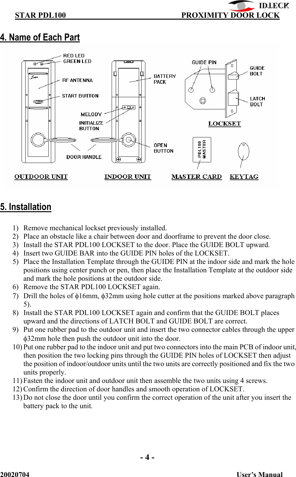          STAR PDL100                                  PROXIMITY DOOR LOCK 20020704                                                           User’s Manual  4. Name of Each Part              5. Installation  1) Remove mechanical lockset previously installed. 2) Place an obstacle like a chair between door and doorframe to prevent the door close. 3) Install the STAR PDL100 LOCKSET to the door. Place the GUIDE BOLT upward. 4) Insert two GUIDE BAR into the GUIDE PIN holes of the LOCKSET. 5) Place the Installation Template through the GUIDE PIN at the indoor side and mark the hole positions using center punch or pen, then place the Installation Template at the outdoor side and mark the hole positions at the outdoor side. 6) Remove the STAR PDL100 LOCKSET again. 7) Drill the holes of φ16mm, φ32mm using hole cutter at the positions marked above paragraph 5). 8) Install the STAR PDL100 LOCKSET again and confirm that the GUIDE BOLT places upward and the directions of LATCH BOLT and GUIDE BOLT are correct. 9) Put one rubber pad to the outdoor unit and insert the two connector cables through the upper φ32mm hole then push the outdoor unit into the door. 10) Put one rubber pad to the indoor unit and put two connectors into the main PCB of indoor unit, then position the two locking pins through the GUIDE PIN holes of LOCKSET then adjust the position of indoor/outdoor units until the two units are correctly positioned and fix the two units properly. 11) Fasten the indoor unit and outdoor unit then assemble the two units using 4 screws. 12) Confirm the direction of door handles and smooth operation of LOCKSET. 13) Do not close the door until you confirm the correct operation of the unit after you insert the battery pack to the unit.       - 4 - 