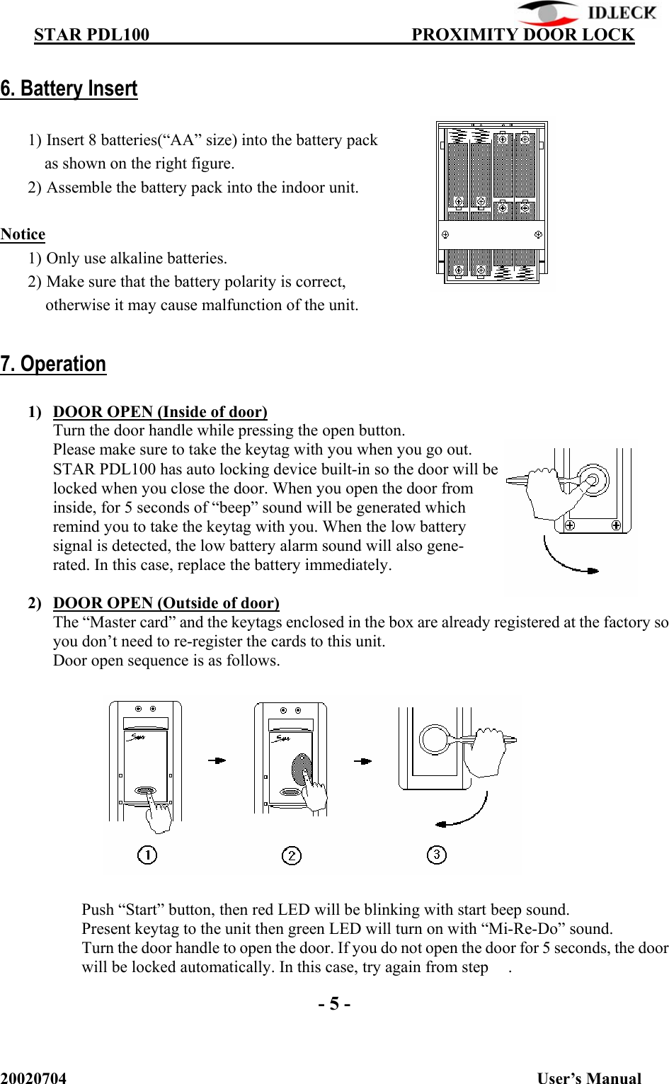          STAR PDL100                                  PROXIMITY DOOR LOCK 20020704                                                           User’s Manual  6. Battery Insert  1) Insert 8 batteries(“AA” size) into the battery pack   as shown on the right figure. 2) Assemble the battery pack into the indoor unit.  Notice 1) Only use alkaline batteries. 2) Make sure that the battery polarity is correct, otherwise it may cause malfunction of the unit.  7. Operation  1) DOOR OPEN (Inside of door) Turn the door handle while pressing the open button. Please make sure to take the keytag with you when you go out. STAR PDL100 has auto locking device built-in so the door will be locked when you close the door. When you open the door from inside, for 5 seconds of “beep” sound will be generated which remind you to take the keytag with you. When the low battery signal is detected, the low battery alarm sound will also gene- rated. In this case, replace the battery immediately.  2) DOOR OPEN (Outside of door) The “Master card” and the keytags enclosed in the box are already registered at the factory so you don’t need to re-register the cards to this unit. Door open sequence is as follows.               Push “Start” button, then red LED will be blinking with start beep sound.   Present keytag to the unit then green LED will turn on with “Mi-Re-Do” sound.   Turn the door handle to open the door. If you do not open the door for 5 seconds, the door will be locked automatically. In this case, try again from step  .  - 5 - 