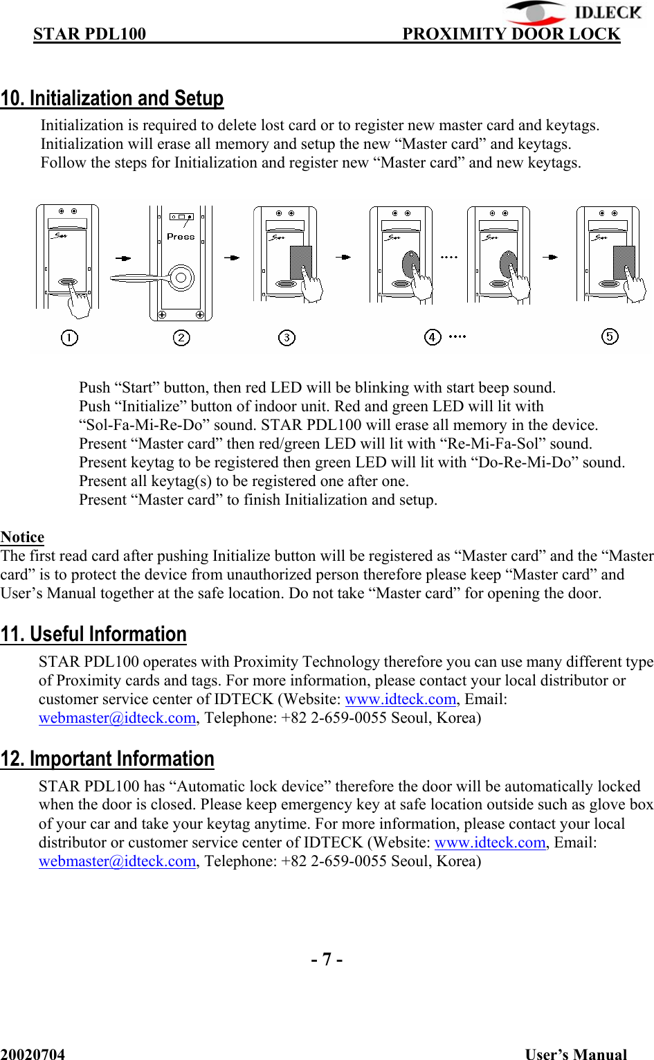          STAR PDL100                                  PROXIMITY DOOR LOCK 20020704                                                           User’s Manual  10. Initialization and Setup Initialization is required to delete lost card or to register new master card and keytags. Initialization will erase all memory and setup the new “Master card” and keytags. Follow the steps for Initialization and register new “Master card” and new keytags.                Push “Start” button, then red LED will be blinking with start beep sound.   Push “Initialize” button of indoor unit. Red and green LED will lit with “Sol-Fa-Mi-Re-Do” sound. STAR PDL100 will erase all memory in the device.   Present “Master card” then red/green LED will lit with “Re-Mi-Fa-Sol” sound.   Present keytag to be registered then green LED will lit with “Do-Re-Mi-Do” sound. Present all keytag(s) to be registered one after one.   Present “Master card” to finish Initialization and setup.    Notice The first read card after pushing Initialize button will be registered as “Master card” and the “Master card” is to protect the device from unauthorized person therefore please keep “Master card” and User’s Manual together at the safe location. Do not take “Master card” for opening the door.  11. Useful Information STAR PDL100 operates with Proximity Technology therefore you can use many different type of Proximity cards and tags. For more information, please contact your local distributor or customer service center of IDTECK (Website: www.idteck.com, Email: webmaster@idteck.com, Telephone: +82 2-659-0055 Seoul, Korea)  12. Important Information STAR PDL100 has “Automatic lock device” therefore the door will be automatically locked when the door is closed. Please keep emergency key at safe location outside such as glove box of your car and take your keytag anytime. For more information, please contact your local distributor or customer service center of IDTECK (Website: www.idteck.com, Email: webmaster@idteck.com, Telephone: +82 2-659-0055 Seoul, Korea)      - 7 - 