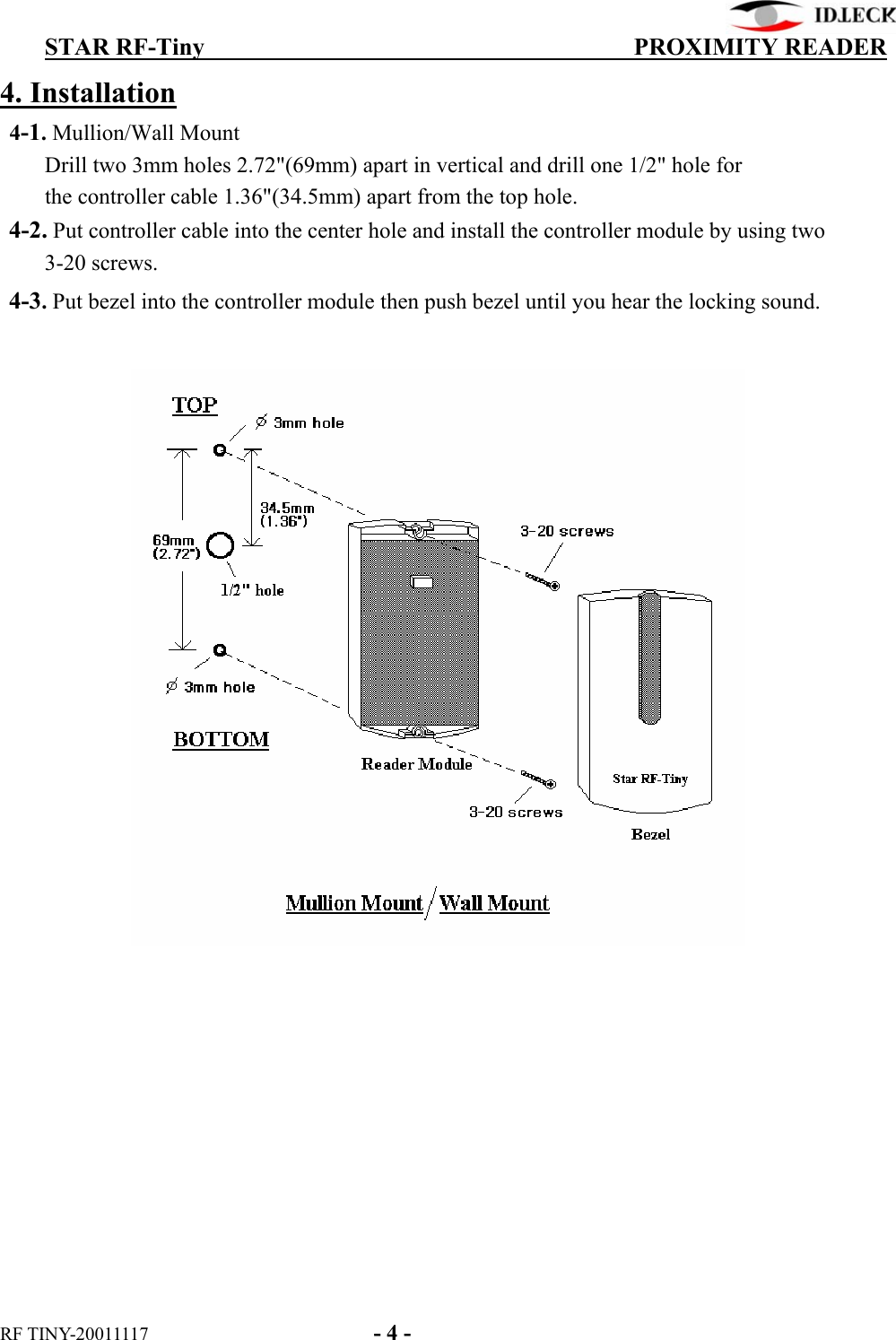          STAR RF-Tiny                                  PROXIMITY READER RF TINY-20011117    - 4 - 4. Installation  4-1. Mullion/Wall Mount      Drill two 3mm holes 2.72&quot;(69mm) apart in vertical and drill one 1/2&quot; hole for      the controller cable 1.36&quot;(34.5mm) apart from the top hole.  4-2. Put controller cable into the center hole and install the controller module by using two      3-20 screws.    4-3. Put bezel into the controller module then push bezel until you hear the locking sound.            