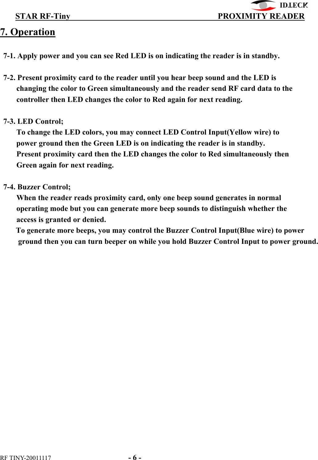          STAR RF-Tiny                                  PROXIMITY READER RF TINY-20011117    - 6 - 7. Operation    7-1. Apply power and you can see Red LED is on indicating the reader is in standby.    7-2. Present proximity card to the reader until you hear beep sound and the LED is             changing the color to Green simultaneously and the reader send RF card data to the      controller then LED changes the color to Red again for next reading.   7-3. LED Control;           To change the LED colors, you may connect LED Control Input(Yellow wire) to           power ground then the Green LED is on indicating the reader is in standby.      Present proximity card then the LED changes the color to Red simultaneously then      Green again for next reading.    7-4. Buzzer Control;      When the reader reads proximity card, only one beep sound generates in normal             operating mode but you can generate more beep sounds to distinguish whether the        access is granted or denied.         To generate more beeps, you may control the Buzzer Control Input(Blue wire) to power ground then you can turn beeper on while you hold Buzzer Control Input to power ground. 