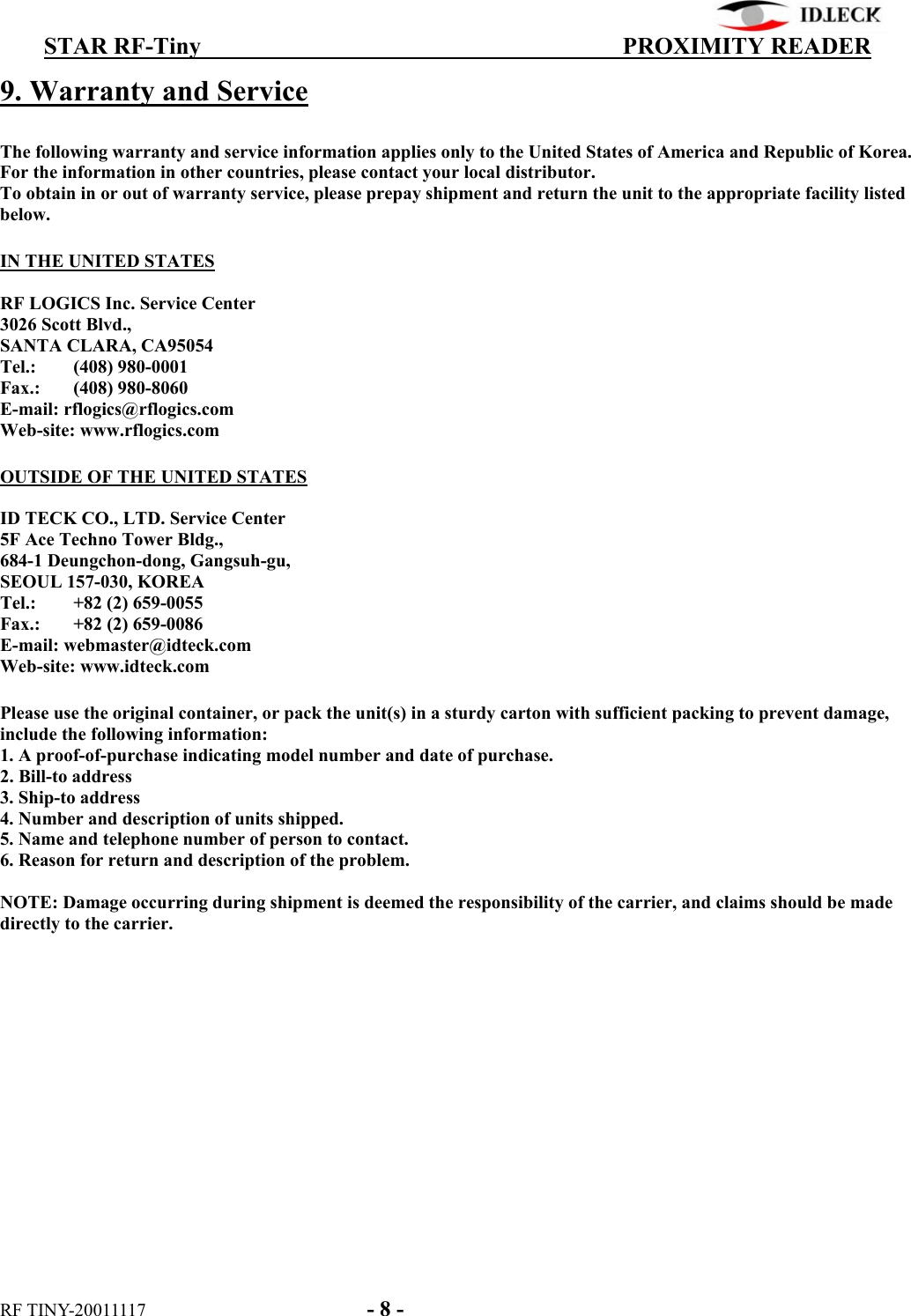          STAR RF-Tiny                                  PROXIMITY READER RF TINY-20011117    - 8 - 9. Warranty and Service  The following warranty and service information applies only to the United States of America and Republic of Korea. For the information in other countries, please contact your local distributor. To obtain in or out of warranty service, please prepay shipment and return the unit to the appropriate facility listed below.  IN THE UNITED STATES  RF LOGICS Inc. Service Center 3026 Scott Blvd., SANTA CLARA, CA95054 Tel.: (408) 980-0001 Fax.: (408) 980-8060 E-mail: rflogics@rflogics.com Web-site: www.rflogics.com  OUTSIDE OF THE UNITED STATES  ID TECK CO., LTD. Service Center 5F Ace Techno Tower Bldg., 684-1 Deungchon-dong, Gangsuh-gu, SEOUL 157-030, KOREA Tel.:  +82 (2) 659-0055 Fax.:  +82 (2) 659-0086 E-mail: webmaster@idteck.com Web-site: www.idteck.com  Please use the original container, or pack the unit(s) in a sturdy carton with sufficient packing to prevent damage, include the following information: 1. A proof-of-purchase indicating model number and date of purchase. 2. Bill-to address 3. Ship-to address 4. Number and description of units shipped. 5. Name and telephone number of person to contact. 6. Reason for return and description of the problem.  NOTE: Damage occurring during shipment is deemed the responsibility of the carrier, and claims should be made directly to the carrier.  