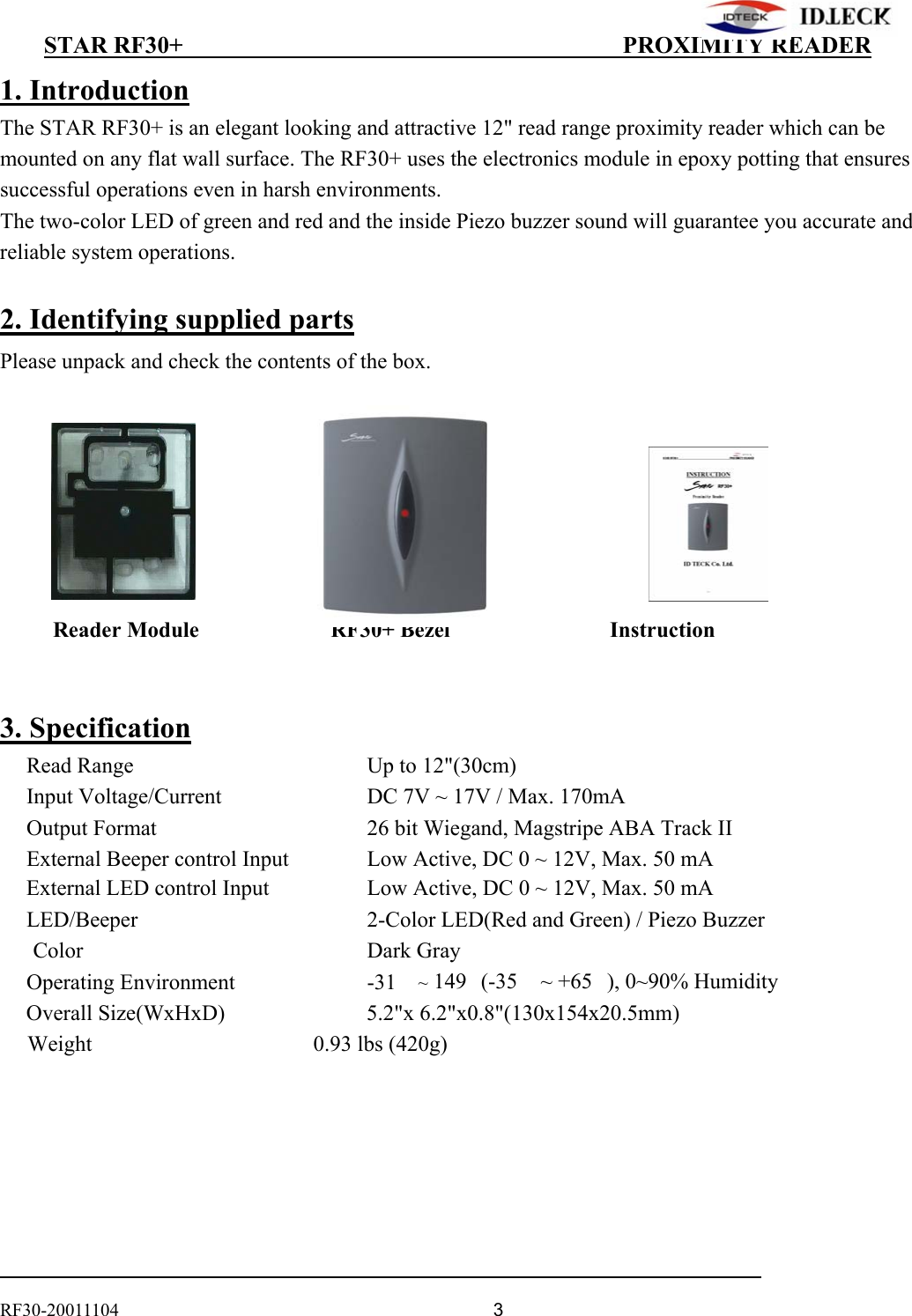         STAR RF30+                                         PROXIMITY READER                                                                                    RF30-20011104                                  3 1. Introduction The STAR RF30+ is an elegant looking and attractive 12&quot; read range proximity reader which can be mounted on any flat wall surface. The RF30+ uses the electronics module in epoxy potting that ensures successful operations even in harsh environments.   The two-color LED of green and red and the inside Piezo buzzer sound will guarantee you accurate and reliable system operations.  2. Identifying supplied parts   Please unpack and check the contents of the box.                 Reader Module              RF30+ Bezel                 Instruction   3. Specification    Read Range        Up to 12&quot;(30cm)       Input Voltage/Current    DC 7V ~ 17V / Max. 170mA       Output Format      26 bit Wiegand, Magstripe ABA Track II       External Beeper control Input    Low Active, DC 0 ~ 12V, Max. 50 mA    External LED control Input     Low Active, DC 0 ~ 12V, Max. 50 mA       LED/Beeper        2-Color LED(Red and Green) / Piezo Buzzer Color    Dark Gray    Operating Environment    -31 ~ 149(-35 ~ +65), 0~90% Humidity    Overall Size(WxHxD)      5.2&quot;x 6.2&quot;x0.8&quot;(130x154x20.5mm)     Weight       0.93 lbs (420g) 