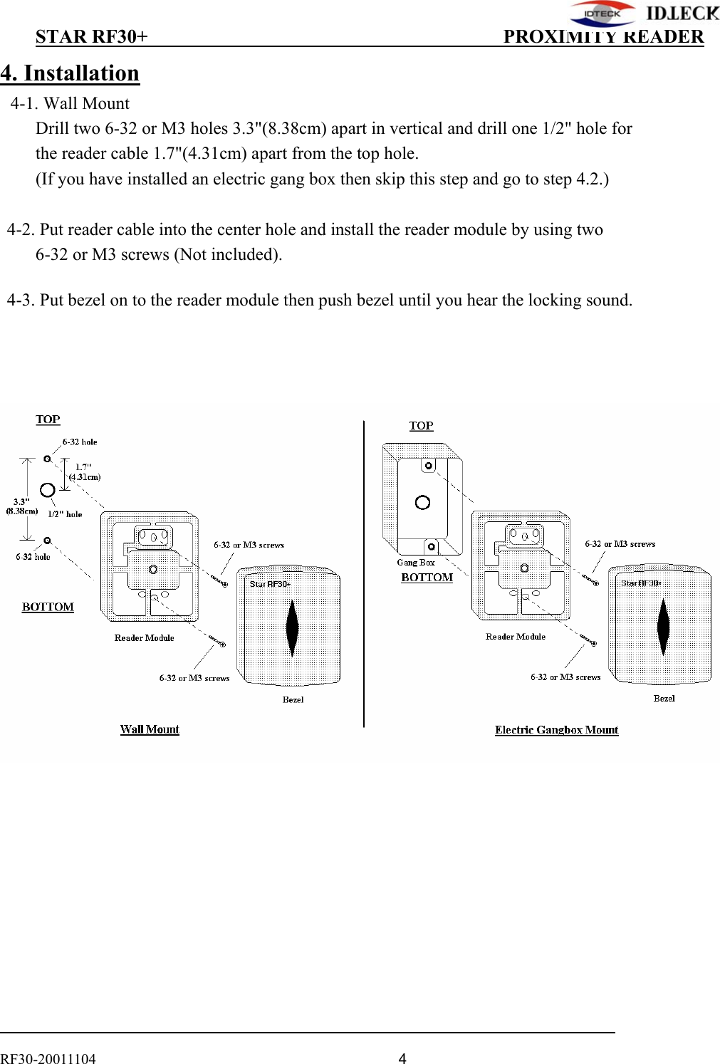          STAR RF30+                                         PROXIMITY READER                                                                                    RF30-20011104                                  4 4. Installation 4-1. Wall Mount           Drill two 6-32 or M3 holes 3.3&quot;(8.38cm) apart in vertical and drill one 1/2&quot; hole for           the reader cable 1.7&quot;(4.31cm) apart from the top hole.      (If you have installed an electric gang box then skip this step and go to step 4.2.)    4-2. Put reader cable into the center hole and install the reader module by using two        6-32 or M3 screws (Not included).    4-3. Put bezel on to the reader module then push bezel until you hear the locking sound.             