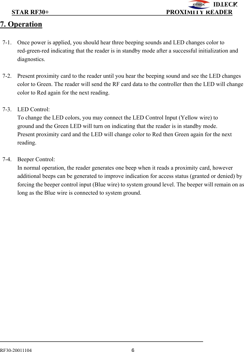          STAR RF30+                                         PROXIMITY READER                                                                                    RF30-20011104                                  6 7. Operation    7-1.  Once power is applied, you should hear three beeping sounds and LED changes color to     red-green-red indicating that the reader is in standby mode after a successful initialization and diagnostics.    7-2.  Present proximity card to the reader until you hear the beeping sound and see the LED changes color to Green. The reader will send the RF card data to the controller then the LED will change color to Red again for the next reading.   7-3.  LED Control:   To change the LED colors, you may connect the LED Control Input (Yellow wire) to   ground and the Green LED will turn on indicating that the reader is in standby mode. Present proximity card and the LED will change color to Red then Green again for the next reading.   7-4.  Beeper Control: In normal operation, the reader generates one beep when it reads a proximity card, however additional beeps can be generated to improve indication for access status (granted or denied) by forcing the beeper control input (Blue wire) to system ground level. The beeper will remain on as long as the Blue wire is connected to system ground. 