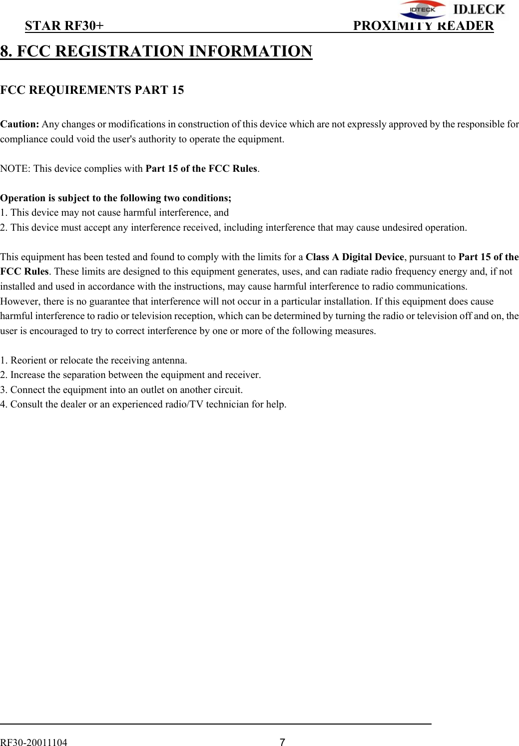          STAR RF30+                                         PROXIMITY READER                                                                                    RF30-20011104                                  7 8. FCC REGISTRATION INFORMATION  FCC REQUIREMENTS PART 15  Caution: Any changes or modifications in construction of this device which are not expressly approved by the responsible for compliance could void the user&apos;s authority to operate the equipment.  NOTE: This device complies with Part 15 of the FCC Rules.  Operation is subject to the following two conditions; 1. This device may not cause harmful interference, and 2. This device must accept any interference received, including interference that may cause undesired operation.  This equipment has been tested and found to comply with the limits for a Class A Digital Device, pursuant to Part 15 of the FCC Rules. These limits are designed to this equipment generates, uses, and can radiate radio frequency energy and, if not installed and used in accordance with the instructions, may cause harmful interference to radio communications. However, there is no guarantee that interference will not occur in a particular installation. If this equipment does cause harmful interference to radio or television reception, which can be determined by turning the radio or television off and on, the user is encouraged to try to correct interference by one or more of the following measures.  1. Reorient or relocate the receiving antenna. 2. Increase the separation between the equipment and receiver. 3. Connect the equipment into an outlet on another circuit. 4. Consult the dealer or an experienced radio/TV technician for help.  