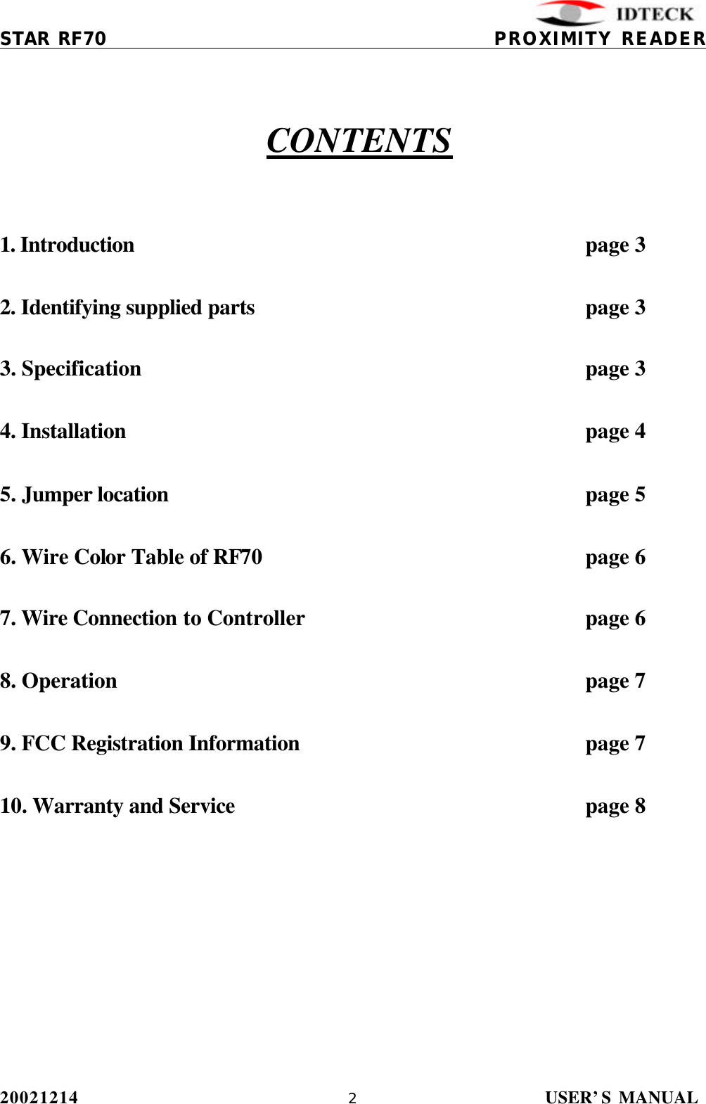          STAR RF70                                           PROXIMITY READER 20021214                USER’S MANUAL 2          CONTENTS   1. Introduction                  page 3  2. Identifying supplied parts              page 3  3. Specification                page 3  4. Installation                page 4  5. Jumper location         page 5  6. Wire Color Table of RF70            page 6  7. Wire Connection to Controller     page 6  8. Operation        page 7  9. FCC Registration Information     page 7  10. Warranty and Service      page 8  
