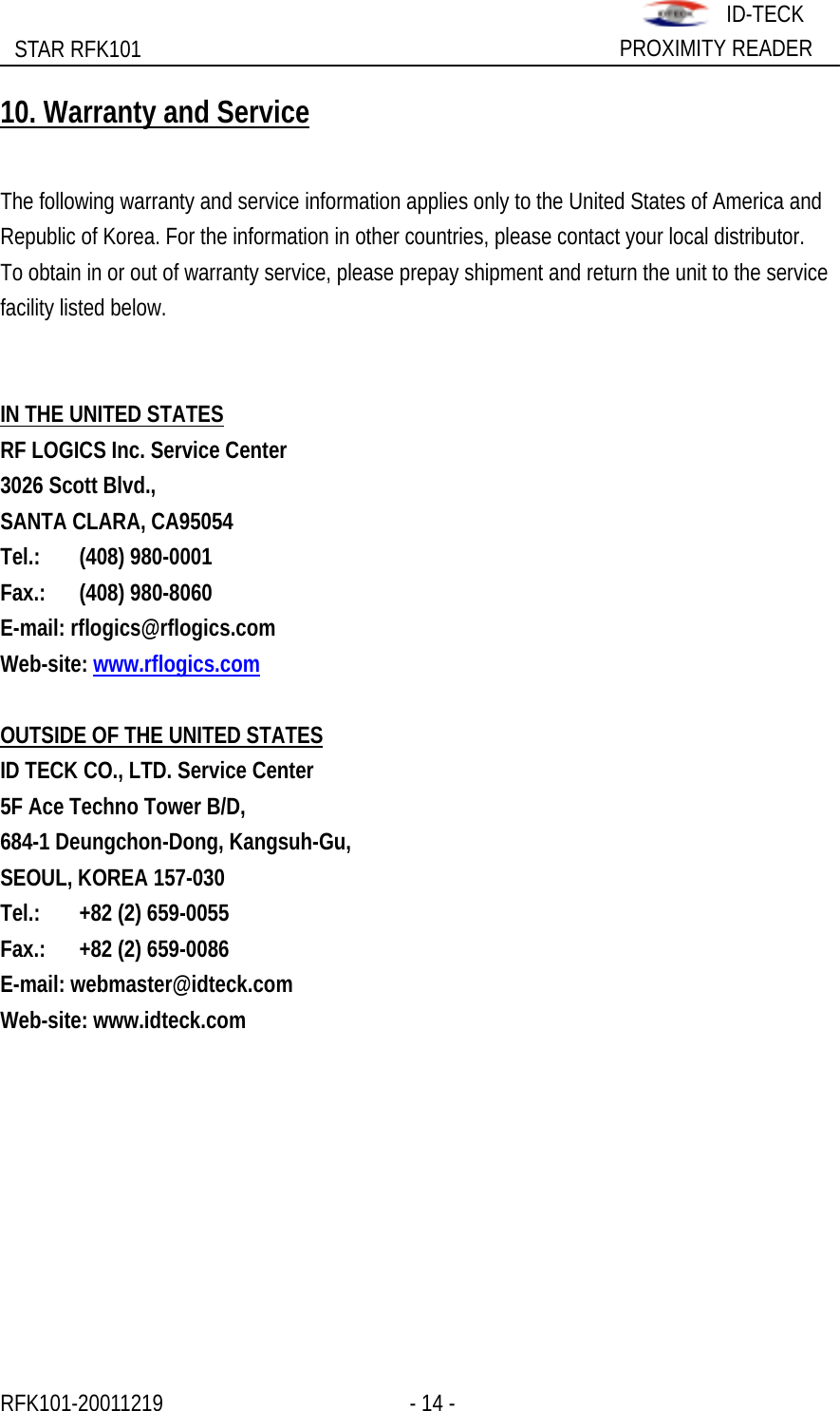                                                              STAR RFK101  PROXIMITY READER ID-TECK10. Warranty and Service  The following warranty and service information applies only to the United States of America and   Republic of Korea. For the information in other countries, please contact your local distributor. To obtain in or out of warranty service, please prepay shipment and return the unit to the service facility listed below.   IN THE UNITED STATES RF LOGICS Inc. Service Center 3026 Scott Blvd., SANTA CLARA, CA95054 Tel.: (408) 980-0001 Fax.: (408) 980-8060 E-mail: rflogics@rflogics.com Web-site: www.rflogics.com  OUTSIDE OF THE UNITED STATES ID TECK CO., LTD. Service Center 5F Ace Techno Tower B/D, 684-1 Deungchon-Dong, Kangsuh-Gu, SEOUL, KOREA 157-030 Tel.:   +82 (2) 659-0055 Fax.:    +82 (2) 659-0086 E-mail: webmaster@idteck.com Web-site: www.idteck.com RFK101-20011219                 - 14 -                    