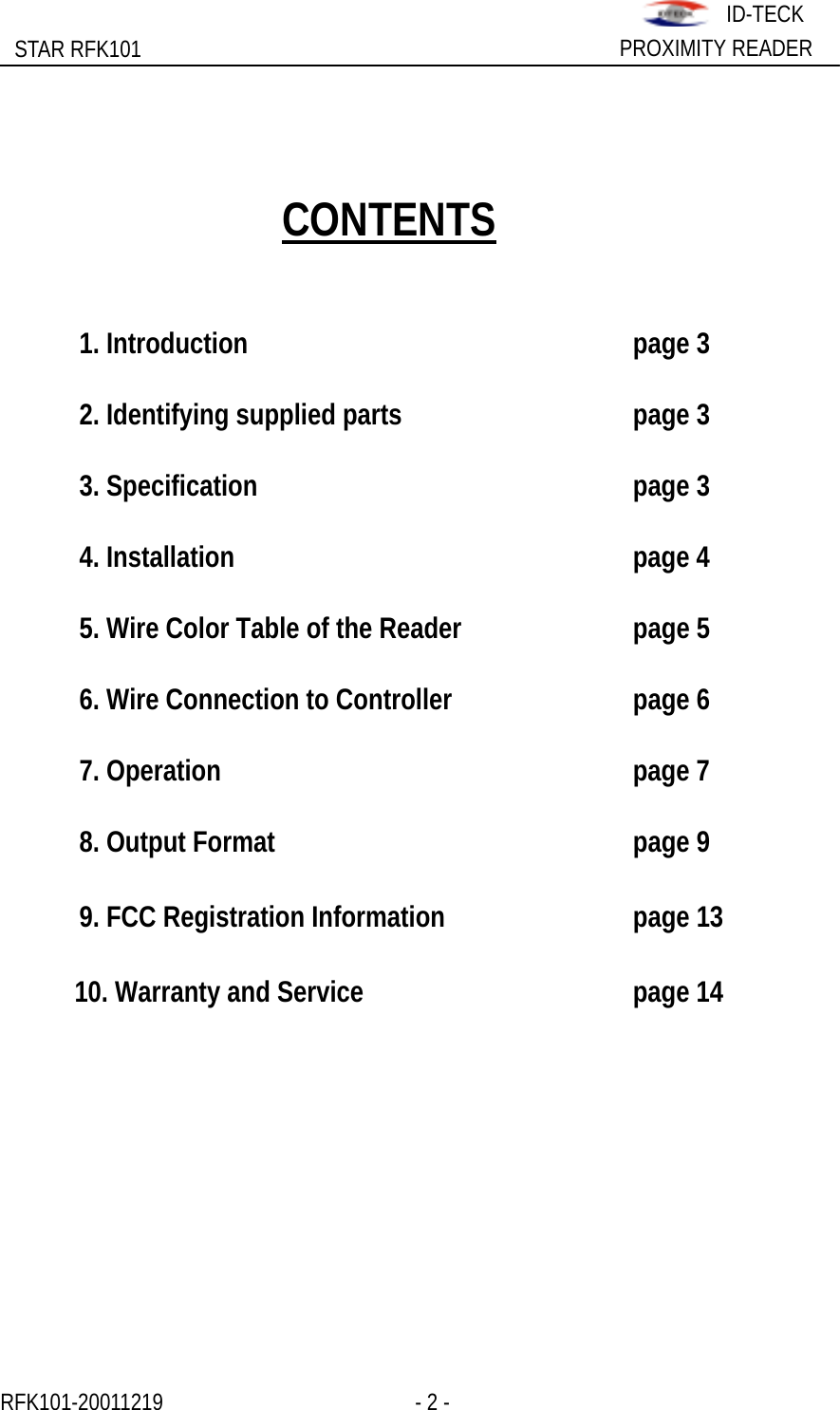                                                              STAR RFK101  PROXIMITY READER ID-TECK             CONTENTS    1. Introduction      page 3    2. Identifying supplied parts        page 3   3. Specification     page 3   4. Installation      page 4    5. Wire Color Table of the Reader      page 5    6. Wire Connection to Controller      page 6   7. Operation      page 7   8. Output Format     page 9    9. FCC Registration Information      page 13  10. Warranty and Service        page 14           RFK101-20011219                 - 2 -                    