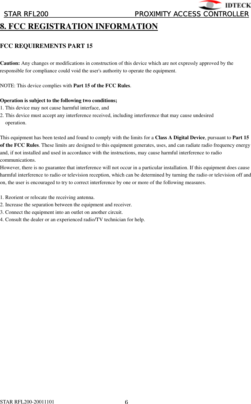 󰚟󰚟󰚟󰚟󰚟󰚟󰚟󰚟 STAR RFL200                         PROXIMITY ACCESS CONTROLLER󰚟8. FCC REGISTRATION INFORMATION  FCC REQUIREMENTS PART 15  Caution: Any changes or modifications in construction of this device which are not expressly approved by the responsible for compliance could void the user&apos;s authority to operate the equipment.  NOTE: This device complies with Part 15 of the FCC Rules.  Operation is subject to the following two conditions; 1. This device may not cause harmful interface, and 2. This device must accept any interference received, including interference that may cause undesired     operation.  This equipment has been tested and found to comply with the limits for a Class A Digital Device, pursuant to Part 15 of the FCC Rules. These limits are designed to this equipment generates, uses, and can radiate radio frequency energy and, if not installed and used in accordance with the instructions, may cause harmful interference to radio communications. However, there is no guarantee that interference will not occur in a particular installation. If this equipment does cause harmful interference to radio or television reception, which can be determined by turning the radio or television off and on, the user is encouraged to try to correct interference by one or more of the following measures.  1. Reorient or relocate the receiving antenna. 2. Increase the separation between the equipment and receiver. 3. Connect the equipment into an outlet on another circuit. 4. Consult the dealer or an experienced radio/TV technician for help.  STAR RFL200-20011101󰚟6 