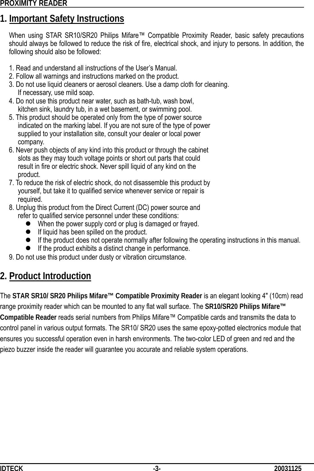          PROXIMITY READER                                                         IDTECK              -3-                              20031125 1. Important Safety Instructions  When using STAR SR10/SR20 Philips Mifare™ Compatible Proximity Reader, basic safety precautions should always be followed to reduce the risk of fire, electrical shock, and injury to persons. In addition, the following should also be followed:    1. Read and understand all instructions of the User’s Manual.   2. Follow all warnings and instructions marked on the product.  3. Do not use liquid cleaners or aerosol cleaners. Use a damp cloth for cleaning. If necessary, use mild soap.    4. Do not use this product near water, such as bath-tub, wash bowl,      kitchen sink, laundry tub, in a wet basement, or swimming pool.    5. This product should be operated only from the type of power source        indicated on the marking label. If you are not sure of the type of power        supplied to your installation site, consult your dealer or local power       company.    6. Never push objects of any kind into this product or through the cabinet        slots as they may touch voltage points or short out parts that could        result in fire or electric shock. Never spill liquid of any kind on the       product.    7. To reduce the risk of electric shock, do not disassemble this product by        yourself, but take it to qualified service whenever service or repair is       required.    8. Unplug this product from the Direct Current (DC) power source and        refer to qualified service personnel under these conditions: z When the power supply cord or plug is damaged or frayed. z If liquid has been spilled on the product. z If the product does not operate normally after following the operating instructions in this manual. z If the product exhibits a distinct change in performance. 9. Do not use this product under dusty or vibration circumstance.  2. Product Introduction  The STAR SR10/ SR20 Philips Mifare™ Compatible Proximity Reader is an elegant looking 4&quot; (10cm) read range proximity reader which can be mounted to any flat wall surface. The SR10/SR20 Philips Mifare™ Compatible Reader reads serial numbers from Philips Mifare™ Compatible cards and transmits the data to control panel in various output formats. The SR10/ SR20 uses the same epoxy-potted electronics module that ensures you successful operation even in harsh environments. The two-color LED of green and red and the piezo buzzer inside the reader will guarantee you accurate and reliable system operations.            
