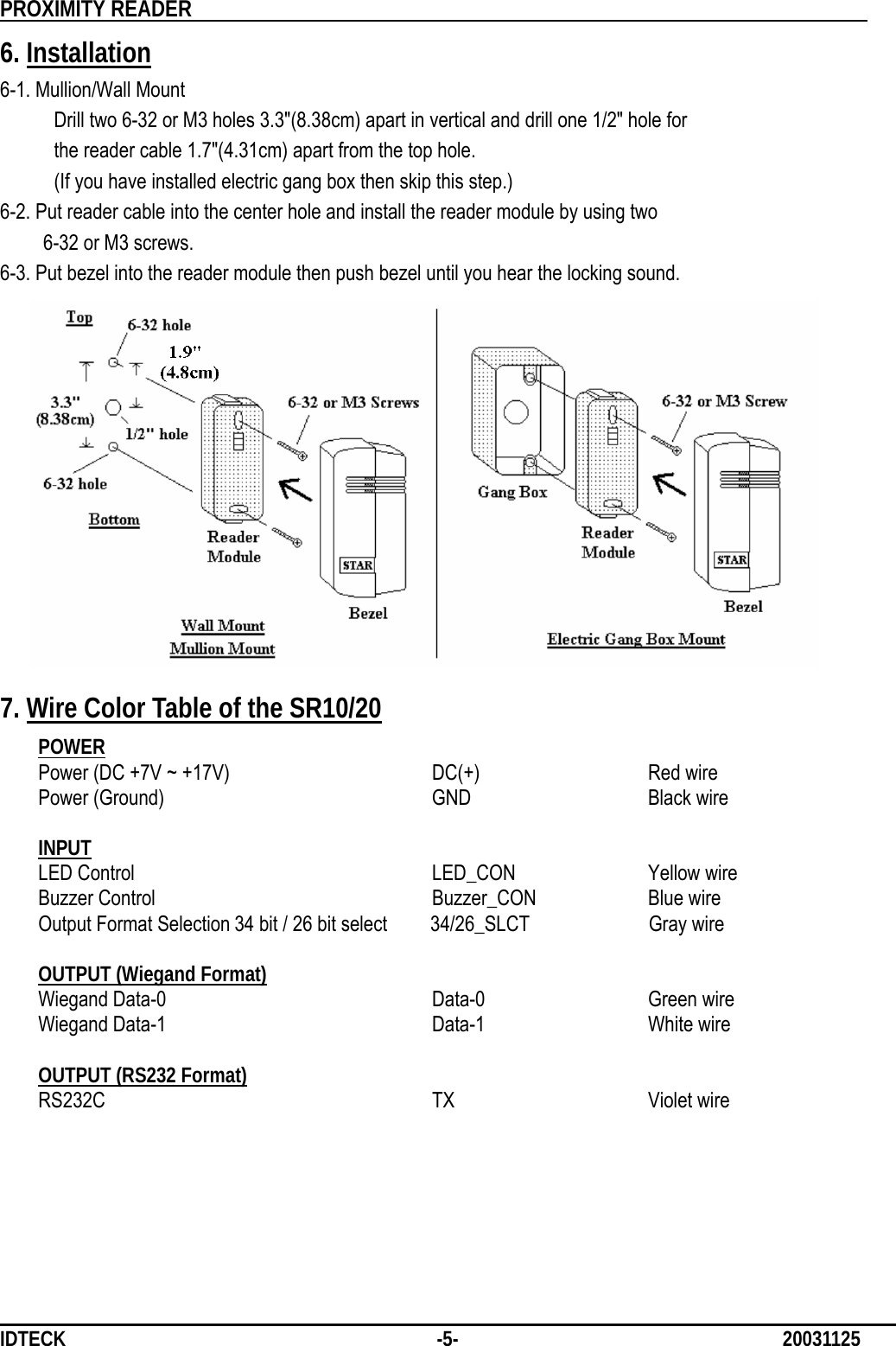          PROXIMITY READER                                                         IDTECK              -5-                              20031125 6. Installation 6-1. Mullion/Wall Mount      Drill two 6-32 or M3 holes 3.3&quot;(8.38cm) apart in vertical and drill one 1/2&quot; hole for      the reader cable 1.7&quot;(4.31cm) apart from the top hole.           (If you have installed electric gang box then skip this step.) 6-2. Put reader cable into the center hole and install the reader module by using two       6-32 or M3 screws. 6-3. Put bezel into the reader module then push bezel until you hear the locking sound.            7. Wire Color Table of the SR10/20  POWER Power (DC +7V ~ +17V)      DC(+)      Red wire Power (Ground)    GND   Black wire  INPUT LED Control    LED_CON  Yellow wire   Buzzer Control      Buzzer_CON  Blue wire Output Format Selection 34 bit / 26 bit select     34/26_SLCT           Gray wire  OUTPUT (Wiegand Format) Wiegand Data-0    Data-0   Green wire Wiegand Data-1    Data-1   White wire  OUTPUT (RS232 Format) RS232C      TX   Violet wire      