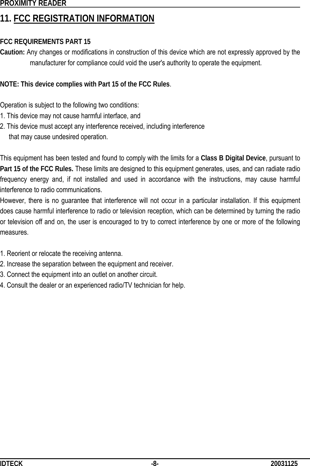          PROXIMITY READER                                                         IDTECK              -8-                              20031125 11. FCC REGISTRATION INFORMATION  FCC REQUIREMENTS PART 15 Caution: Any changes or modifications in construction of this device which are not expressly approved by the manufacturer for compliance could void the user&apos;s authority to operate the equipment.  NOTE: This device complies with Part 15 of the FCC Rules.  Operation is subject to the following two conditions: 1. This device may not cause harmful interface, and 2. This device must accept any interference received, including interference   that may cause undesired operation.  This equipment has been tested and found to comply with the limits for a Class B Digital Device, pursuant to Part 15 of the FCC Rules. These limits are designed to this equipment generates, uses, and can radiate radio frequency energy and, if not installed and used in accordance with the instructions, may cause harmful interference to radio communications. However, there is no guarantee that interference will not occur in a particular installation. If this equipment does cause harmful interference to radio or television reception, which can be determined by turning the radio or television off and on, the user is encouraged to try to correct interference by one or more of the following measures.  1. Reorient or relocate the receiving antenna. 2. Increase the separation between the equipment and receiver. 3. Connect the equipment into an outlet on another circuit. 4. Consult the dealer or an experienced radio/TV technician for help.     