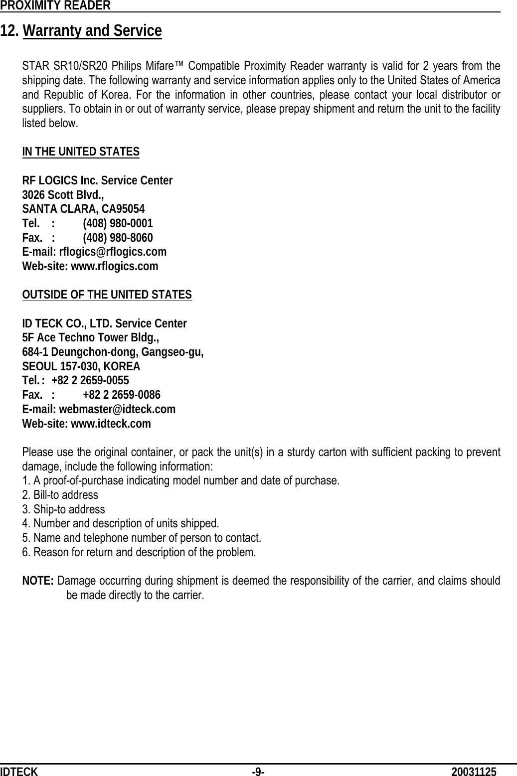          PROXIMITY READER                                                         IDTECK              -9-                              20031125 12. Warranty and Service  STAR SR10/SR20 Philips Mifare™ Compatible Proximity Reader warranty is valid for 2 years from the shipping date. The following warranty and service information applies only to the United States of America and Republic of Korea. For the information in other countries, please contact your local distributor or suppliers. To obtain in or out of warranty service, please prepay shipment and return the unit to the facility listed below.  IN THE UNITED STATES  RF LOGICS Inc. Service Center 3026 Scott Blvd., SANTA CLARA, CA95054 Tel. :  (408) 980-0001 Fax. :  (408) 980-8060 E-mail: rflogics@rflogics.com Web-site: www.rflogics.com  OUTSIDE OF THE UNITED STATES  ID TECK CO., LTD. Service Center 5F Ace Techno Tower Bldg., 684-1 Deungchon-dong, Gangseo-gu, SEOUL 157-030, KOREA Tel. :  +82 2 2659-0055 Fax.  :  +82 2 2659-0086 E-mail: webmaster@idteck.com Web-site: www.idteck.com  Please use the original container, or pack the unit(s) in a sturdy carton with sufficient packing to prevent damage, include the following information: 1. A proof-of-purchase indicating model number and date of purchase. 2. Bill-to address 3. Ship-to address 4. Number and description of units shipped. 5. Name and telephone number of person to contact. 6. Reason for return and description of the problem.  NOTE: Damage occurring during shipment is deemed the responsibility of the carrier, and claims should be made directly to the carrier.          