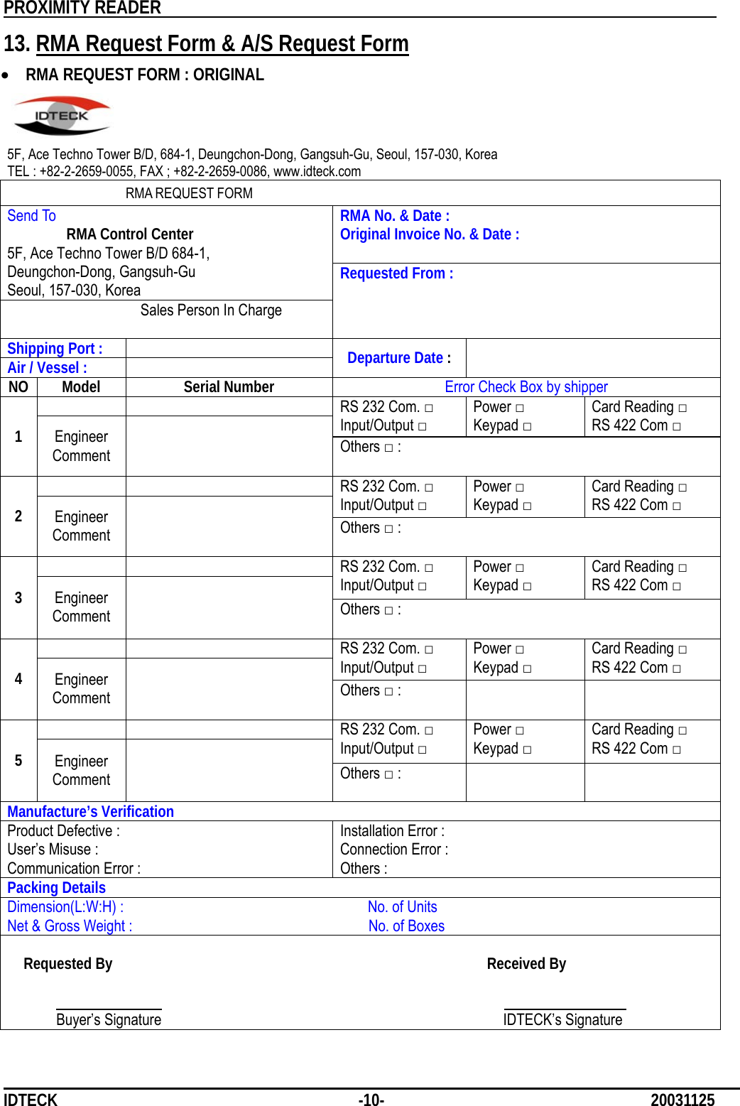          PROXIMITY READER                                                         IDTECK              -10-                              20031125 13. RMA Request Form &amp; A/S Request Form • RMA REQUEST FORM : ORIGINAL    5F, Ace Techno Tower B/D, 684-1, Deungchon-Dong, Gangsuh-Gu, Seoul, 157-030, Korea TEL : +82-2-2659-0055, FAX ; +82-2-2659-0086, www.idteck.com  RMA REQUEST FORM RMA No. &amp; Date : Original Invoice No. &amp; Date : Send To  RMA Control Center 5F, Ace Techno Tower B/D 684-1, Deungchon-Dong, Gangsuh-Gu Seoul, 157-030, Korea   Sales Person In Charge Requested From : Shipping Port :   Air / Vessel :   Departure Date :   NO Model  Serial Number  Error Check Box by shipper    RS 232 Com. □ Input/Output □ Power □ Keypad □ Card Reading □ RS 422 Com □ 1  Engineer Comment  Others □ :   RS 232 Com. □ Input/Output □ Power □ Keypad □ Card Reading □ RS 422 Com □ 2  Engineer Comment  Others □ :   RS 232 Com. □ Input/Output □ Power □ Keypad □ Card Reading □ RS 422 Com □ 3  Engineer Comment  Others □ :   RS 232 Com. □ Input/Output □ Power □ Keypad □ Card Reading □ RS 422 Com □ 4  Engineer Comment  Others □ :      RS 232 Com. □ Input/Output □ Power □ Keypad □ Card Reading □ RS 422 Com □ 5  Engineer Comment  Others □ :    Manufacture’s Verification Product Defective :   User’s Misuse : Communication Error : Installation Error : Connection Error : Others : Packing Details Dimension(L:W:H) :                              No. of Units Net &amp; Gross Weight :                             No. of Boxes  Requested By                                              Received By                                                                                     Buyer’s Signature                                          IDTECK’s Signature 