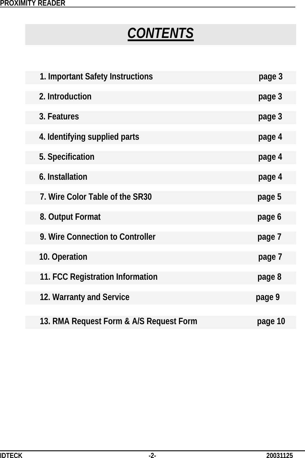          PROXIMITY READER                                                         IDTECK              -2-                              20031125  CONTENTS   1. Important Safety Instructions        page 3   2. Introduction        page 3   3. Features         page 3   4. Identifying supplied parts          page 4   5. Specification       page 4   6. Installation       page 4   7. Wire Color Table of the SR30                  page 5   8. Output Format                       page 6  9. Wire Connection to Controller            page 7   10. Operation       page 7   11. FCC Registration Information            page 8   12. Warranty and Service                   page 9  13. RMA Request Form &amp; A/S Request Form             page 10         