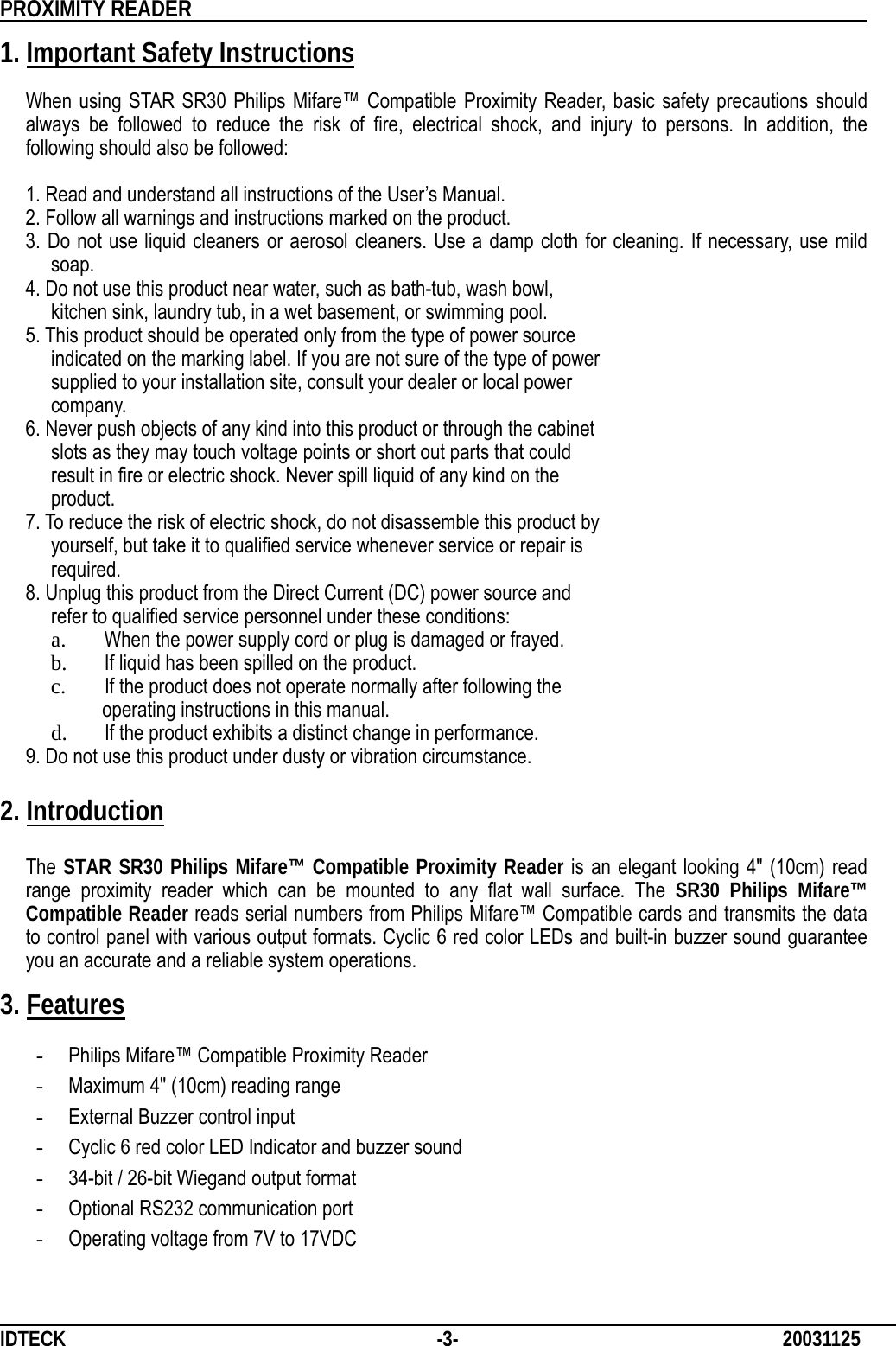          PROXIMITY READER                                                         IDTECK              -3-                              20031125 1. Important Safety Instructions  When using STAR SR30 Philips Mifare™ Compatible Proximity Reader, basic safety precautions should always be followed to reduce the risk of fire, electrical shock, and injury to persons. In addition, the following should also be followed:    1. Read and understand all instructions of the User’s Manual.     2. Follow all warnings and instructions marked on the product.  3. Do not use liquid cleaners or aerosol cleaners. Use a damp cloth for cleaning. If necessary, use mild soap.    4. Do not use this product near water, such as bath-tub, wash bowl,      kitchen sink, laundry tub, in a wet basement, or swimming pool.    5. This product should be operated only from the type of power source        indicated on the marking label. If you are not sure of the type of power        supplied to your installation site, consult your dealer or local power       company.    6. Never push objects of any kind into this product or through the cabinet        slots as they may touch voltage points or short out parts that could        result in fire or electric shock. Never spill liquid of any kind on the       product.    7. To reduce the risk of electric shock, do not disassemble this product by        yourself, but take it to qualified service whenever service or repair is       required.    8. Unplug this product from the Direct Current (DC) power source and        refer to qualified service personnel under these conditions: a. When the power supply cord or plug is damaged or frayed. b. If liquid has been spilled on the product. c. If the product does not operate normally after following the     operating instructions in this manual. d. If the product exhibits a distinct change in performance. 9. Do not use this product under dusty or vibration circumstance.  2. Introduction  The STAR SR30 Philips Mifare™ Compatible Proximity Reader is an elegant looking 4&quot; (10cm) read range proximity reader which can be mounted to any flat wall surface. The SR30 Philips Mifare™     Compatible Reader reads serial numbers from Philips Mifare™ Compatible cards and transmits the data to control panel with various output formats. Cyclic 6 red color LEDs and built-in buzzer sound guarantee you an accurate and a reliable system operations.  3. Features  - Philips Mifare™ Compatible Proximity Reader - Maximum 4&quot; (10cm) reading range - External Buzzer control input - Cyclic 6 red color LED Indicator and buzzer sound - 34-bit / 26-bit Wiegand output format - Optional RS232 communication port - Operating voltage from 7V to 17VDC 