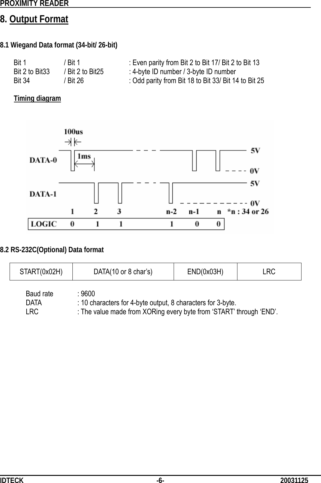          PROXIMITY READER                                                         IDTECK              -6-                              20031125 8. Output Format   8.1 Wiegand Data format (34-bit/ 26-bit)    Bit 1    / Bit 1    : Even parity from Bit 2 to Bit 17/ Bit 2 to Bit 13   Bit 2 to Bit33    / Bit 2 to Bit25  : 4-byte ID number / 3-byte ID number   Bit 34    / Bit 26    : Odd parity from Bit 18 to Bit 33/ Bit 14 to Bit 25  Timing diagram                        8.2 RS-232C(Optional) Data format  START(0x02H) DATA(10 or 8 char’s)  END(0x03H)  LRC  Baud rate    : 9600 DATA    : 10 characters for 4-byte output, 8 characters for 3-byte.   LRC    : The value made from XORing every byte from ‘START’ through ‘END’.           