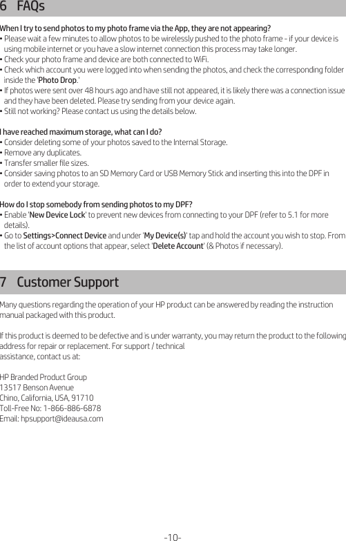 6    FAQsWhen I try to send photos to my photo frame via the App, they are not appearing?• Please wait a few minutes to allow photos to be wirelessly pushed to the photo frame - if your device is    using mobile internet or you have a slow internet connection this process may take longer.• Check your photo frame and device are both connected to WiFi.• Check which account you were logged into when sending the photos, and check the corresponding folder    inside the &apos;Photo Drop.&apos;• If photos were sent over 48 hours ago and have still not appeared, it is likely there was a connection issue    and they have been deleted. Please try sending from your device again.• Still not working? Please contact us using the details below.I have reached maximum storage, what can I do?• Consider deleting some of your photos saved to the Internal Storage.• Remove any duplicates.• Transfer smaller ﬁle sizes.• Consider saving photos to an SD Memory Card or USB Memory Stick and inserting this into the DPF in    order to extend your storage.How do I stop somebody from sending photos to my DPF?• Enable &apos;New Device Lock&apos; to prevent new devices from connecting to your DPF (refer to 5.1 for more    details).• Go to Settings&gt;Connect Device and under &apos;My Device(s)&apos; tap and hold the account you wish to stop. From    the list of account options that appear, select &apos;Delete Account&apos; (&amp; Photos if necessary).7    Customer SupportMany questions regarding the operation of your HP product can be answered by reading the instruction manual packaged with this product.If this product is deemed to be defective and is under warranty, you may return the product to the following address for repair or replacement. For support / technical assistance, contact us at:HP Branded Product Group13517 Benson AvenueChino, California, USA, 91710Toll-Free No: 1-866-886-6878Email: hpsupport@ideausa.com-10-