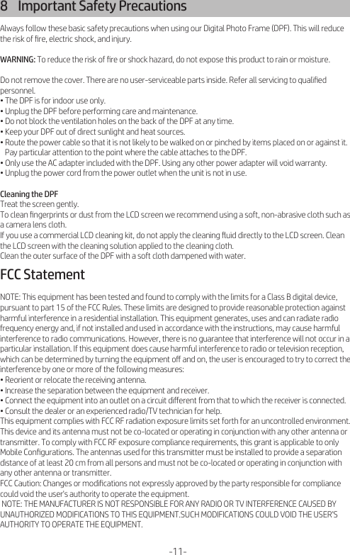 8    Important Safety PrecautionsAlways follow these basic safety precautions when using our Digital Photo Frame (DPF). This will reduce the risk of ﬁre, electric shock, and injury.WARNING: To reduce the risk of ﬁre or shock hazard, do not expose this product to rain or moisture.Do not remove the cover. There are no user-serviceable parts inside. Refer all servicing to qualiﬁed personnel.• The DPF is for indoor use only.• Unplug the DPF before performing care and maintenance.• Do not block the ventilation holes on the back of the DPF at any time.• Keep your DPF out of direct sunlight and heat sources.• Route the power cable so that it is not likely to be walked on or pinched by items placed on or against it.    Pay particular attention to the point where the cable attaches to the DPF.• Only use the AC adapter included with the DPF. Using any other power adapter will void warranty.• Unplug the power cord from the power outlet when the unit is not in use.Cleaning the DPFTreat the screen gently.To clean ﬁngerprints or dust from the LCD screen we recommend using a soft, non-abrasive cloth such as a camera lens cloth.If you use a commercial LCD cleaning kit, do not apply the cleaning ﬂuid directly to the LCD screen. Clean the LCD screen with the cleaning solution applied to the cleaning cloth.Clean the outer surface of the DPF with a soft cloth dampened with water.FCC StatementNOTE: This equipment has been tested and found to comply with the limits for a Class B digital device, pursuant to part 15 of the FCC Rules. These limits are designed to provide reasonable protection against harmful interference in a residential installation. This equipment generates, uses and can radiate radio frequency energy and, if not installed and used in accordance with the instructions, may cause harmful interference to radio communications. However, there is no guarantee that interference will not occur in a particular installation. If this equipment does cause harmful interference to radio or television reception, which can be determined by turning the equipment oﬀ and on, the user is encouraged to try to correct the interference by one or more of the following measures: • Reorient or relocate the receiving antenna.• Increase the separation between the equipment and receiver.• Connect the equipment into an outlet on a circuit diﬀerent from that to which the receiver is connected.• Consult the dealer or an experienced radio/TV technician for help.This equipment complies with FCC RF radiation exposure limits set forth for an uncontrolled environment. This device and its antenna must not be co-located or operating in conjunction with any other antenna or transmitter. To comply with FCC RF exposure compliance requirements, this grant is applicable to only Mobile Conﬁgurations. The antennas used for this transmitter must be installed to provide a separation distance of at least 20 cm from all persons and must not be co-located or operating in conjunction with any other antenna or transmitter.FCC Caution: Changes or modiﬁcations not expressly approved by the party responsible for compliance could void the user&apos;s authority to operate the equipment. NOTE: THE MANUFACTURER IS NOT RESPONSIBLE FOR ANY RADIO OR TV INTERFERENCE CAUSED BY UNAUTHORIZED MODIFICATIONS TO THIS EQUIPMENT.SUCH MODIFICATIONS COULD VOID THE USER’S AUTHORITY TO OPERATE THE EQUIPMENT.-11-