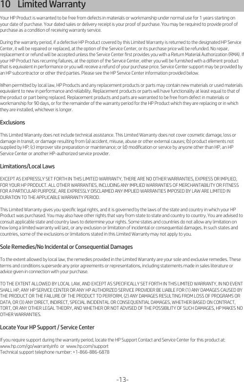 -13-10    Limited Warranty Your HP Product is warranted to be free from defects in materials or workmanship under normal use for 1 years starting on your date of purchase. Your dated sales or delivery receipt is your proof of purchase. You may be required to provide proof of purchase as a condition of receiving warranty service.During the warranty period, if a defective HP Product covered by this Limited Warranty is returned to the designated HP Service Center, it will be repaired or replaced, at the option of the Service Center, or its purchase price will be refunded. No repair, replacement or refund will be accepted unless the Service Center ﬁrst provides you with a Return Material Authorization (RMA). If your HP Product has recurring failures, at the option of the Service Center, either you will be furnished with a diﬀerent product that is equivalent in performance or you will receive a refund of your purchase price. Service Center support may be provided by an HP subcontractor or other third parties. Please see the HP Service Center information provided below.When permitted by local law, HP Products and any replacement products or parts may contain new materials or used materials equivalent to new in performance and reliability. Replacement products or parts will have functionality at least equal to that of the product or part being replaced. Replacement products and parts are warranted to be free from defect in materials or workmanship for 90 days, or for the remainder of the warranty period for the HP Product which they are replacing or in which they are installed, whichever is longer.ExclusionsThis Limited Warranty does not include technical assistance. This Limited Warranty does not cover cosmetic damage, loss or damage in transit, or damage resulting from (a) accident, misuse, abuse or other external causes; (b) product elements not supplied by HP; (c) improver site preparation or maintenance; or (d) modiﬁcation or service by anyone other than HP, an HP Service Center or another HP-authorized service provider.Limitations/Local LawsEXCEPT AS EXPRESSLY SET FORTH IN THIS LIMITED WARRANTY, THERE ARE NO OTHER WARRANTIES, EXPRESS OR IMPLIED, FOR YOUR HP PRODUCT. ALL OTHER WARRANTIES, INCLUDING ANY IMPLIED WARRANTIES OF MERCHANTABILITY OR FITNESS FOR A PARTICULAR PURPOSE, ARE EXPRESSLY DISCLAIMED ANY IMPLIED WARRANTIES IMPOSED BY LAW ARE LIMITED IN DURATION TO THE APPLICABLE WARRANTY PERIOD.This Limited Warranty gives you speciﬁc legal rights, and it is governed by the laws of the state and country in which your HP Product was purchased. You may also have other rights that vary from state to state and country to country. You are advised to consult applicable state and country laws to determine your rights. Some states and countries do not allow any limitation on how long a limited warranty will last, or any exclusion or limitation of incidental or consequential damages. In such states and countries, some of the exclusions or limitations stated in this Limited Warranty may not apply to you.Sole Remedies/No Incidental or Consequential DamagesTo the extent allowed by local law, the remedies provided in the Limited Warranty are your sole and exclusive remedies. These terms and conditions supersede any prior agreements or representations, including statements made in sales literature or advice given in connection with your purchase.TO THE EXTENT ALLOWED BY LOCAL LAW, AND EXCEPT AS SPECIFICALLY SET FORTH IN THIS LIMITED WARRANTY, IN NO EVENT SHALL HP, ANY HP SERVICE CENTER OR ANY HP AUTHORIZED SERVICE PROVIDER BE LIABLE FOR (1) ANY DAMAGES CAUSED BY THE PRODUCT OR THE FAILURE OF THE PRODUCT TO PERFORM, (2) ANY DAMAGES RESULTING FROM LOSS OF PROGRAMS OR DATA, OR (3) ANY DIRECT, INDIRECT, SPECIAL INCIDENTAL OR CONSEQUENTIAL DAMAGES, WHETHER BASED ON CONTRACT, TORT, OR ANY OTHER LEGAL THEORY, AND WHETHER OR NOT ADVISED OF THE POSSIBILITY OF SUCH DAMAGES, HP MAKES NO OTHER WARRANTIES.Locate Your HP Support / Service CenterIf you require support during the warranty period, locate the HP Support Contact and Service Center for this product at:www.hp.com/go/warrantyinfo  or  www.hp.com/supportTechnical support telephone number: +1-866-886-6878 