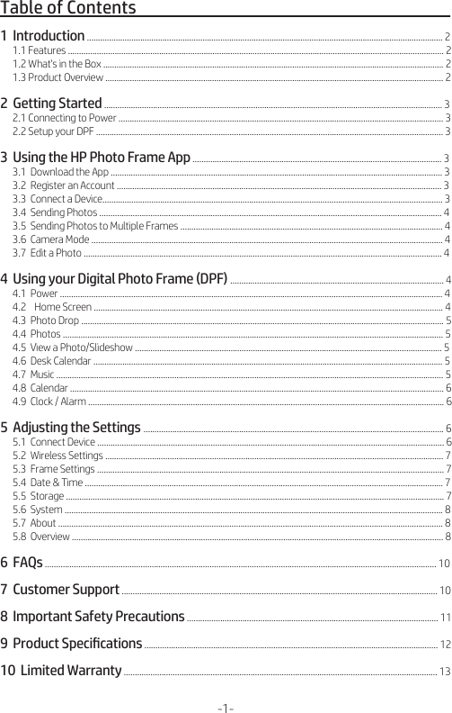 Table of Contents                                                                                   1  Introduction ................................................................................................................................................................ 2      1.1 Features ......................................................................................................................................................................... 2      1.2 What&apos;s in the Box ......................................................................................................................................................... 2      1.3 Product Overview ........................................................................................................................................................ 22  Getting Started ........................................................................................................................................................ 3      2.1 Connecting to Power .................................................................................................................................................. 3      2.2 Setup your DPF ............................................................................................................................................................ 33  Using the HP Photo Frame App ................................................................................................................ 3      3.1  Download the App ..................................................................................................................................................... 3      3.2  Register an Account .................................................................................................................................................. 3      3.3  Connect a Device......................................................................................................................................................... 3      3.4  Sending Photos .......................................................................................................................................................... 4      3.5  Sending Photos to Multiple Frames ...................................................................................................................... 4      3.6  Camera Mode .............................................................................................................................................................. 4      3.7  Edit a Photo ................................................................................................................................................................. 44  Using your Digital Photo Frame (DPF) ................................................................................................ 4      4.1  Power ............................................................................................................................................................................ 4      4.2    Home Screen ............................................................................................................................................................. 4      4.3  Photo Drop ................................................................................................................................................................... 5      4.4  Photos ........................................................................................................................................................................... 5      4.5  View a Photo/Slideshow .......................................................................................................................................... 5      4.6  Desk Calendar ............................................................................................................................................................. 5      4.7  Music .............................................................................................................................................................................. 5      4.8  Calendar ........................................................................................................................................................................ 6      4.9  Clock / Alarm ................................................................................................................................................................ 65  Adjusting the Settings ....................................................................................................................................... 6      5.1  Connect Device ............................................................................................................................................................ 6      5.2  Wireless Settings ........................................................................................................................................................ 7      5.3  Frame Settings ............................................................................................................................................................ 7      5.4  Date &amp; Time ................................................................................................................................................................. 7      5.5  Storage .......................................................................................................................................................................... 7      5.6  System .......................................................................................................................................................................... 8      5.7  About ............................................................................................................................................................................. 8      5.8  Overview ....................................................................................................................................................................... 86  FAQs ................................................................................................................................................................................ 107  Customer Support .............................................................................................................................................. 108  Important Safety Precautions ................................................................................................................. 119  Product Speciﬁcations .................................................................................................................................... 1210  Limited Warranty ............................................................................................................................................. 13 -1-