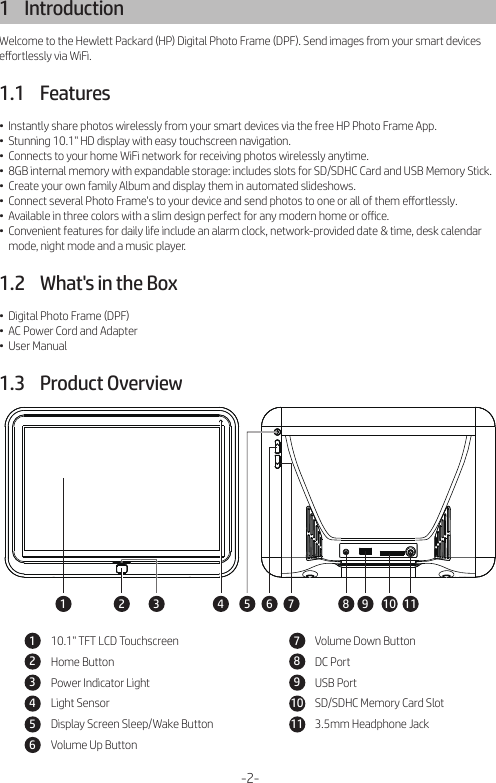 1    IntroductionWelcome to the Hewlett Packard (HP) Digital Photo Frame (DPF). Send images from your smart devices eﬀortlessly via WiFi.1.1    Features•  Instantly share photos wirelessly from your smart devices via the free HP Photo Frame App.•  Stunning 10.1&quot; HD display with easy touchscreen navigation.•  Connects to your home WiFi network for receiving photos wirelessly anytime.•  8GB internal memory with expandable storage: includes slots for SD/SDHC Card and USB Memory Stick.•  Create your own family Album and display them in automated slideshows.•  Connect several Photo Frame&apos;s to your device and send photos to one or all of them eﬀortlessly.•  Available in three colors with a slim design perfect for any modern home or oﬃce.•  Convenient features for daily life include an alarm clock, network-provided date &amp; time, desk calendar     mode, night mode and a music player.1.2    What&apos;s in the Box•  Digital Photo Frame (DPF)•  AC Power Cord and Adapter•  User Manual1.3    Product Overview-2-1 2 4 5 6 73 8 9 10 1110.1&quot; TFT LCD TouchscreenHome ButtonPower Indicator LightLight SensorDisplay Screen Sleep/Wake ButtonVolume Up Button123456Volume Down ButtonDC PortUSB PortSD/SDHC Memory Card Slot3.5mm Headphone Jack7891011