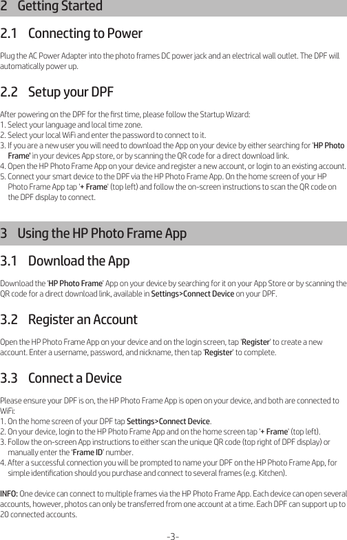 2    Getting Started2.1    Connecting to PowerPlug the AC Power Adapter into the photo frames DC power jack and an electrical wall outlet. The DPF will automatically power up.2.2    Setup your DPFAfter powering on the DPF for the ﬁrst time, please follow the Startup Wizard:1. Select your language and local time zone.2. Select your local WiFi and enter the password to connect to it.3. If you are a new user you will need to download the App on your device by either searching for &apos;HP Photo      Frame&apos; in your devices App store, or by scanning the QR code for a direct download link.4. Open the HP Photo Frame App on your device and register a new account, or login to an existing account.5. Connect your smart device to the DPF via the HP Photo Frame App. On the home screen of your HP      Photo Frame App tap &apos;+ Frame&apos; (top left) and follow the on-screen instructions to scan the QR code on      the DPF display to connect.3    Using the HP Photo Frame App3.1    Download the AppDownload the &apos;HP Photo Frame&apos; App on your device by searching for it on your App Store or by scanning the QR code for a direct download link, available in Settings&gt;Connect Device on your DPF.3.2    Register an AccountOpen the HP Photo Frame App on your device and on the login screen, tap &apos;Register&apos; to create a new account. Enter a username, password, and nickname, then tap &apos;Register&apos; to complete.3.3    Connect a DevicePlease ensure your DPF is on, the HP Photo Frame App is open on your device, and both are connected to WiFi:1. On the home screen of your DPF tap Settings&gt;Connect Device.2. On your device, login to the HP Photo Frame App and on the home screen tap &apos;+ Frame&apos; (top left).3. Follow the on-screen App instructions to either scan the unique QR code (top right of DPF display) or      manually enter the ‘Frame ID’ number.4. After a successful connection you will be prompted to name your DPF on the HP Photo Frame App, for      simple identiﬁcation should you purchase and connect to several frames (e.g. Kitchen).INFO: One device can connect to multiple frames via the HP Photo Frame App. Each device can open several accounts, however, photos can only be transferred from one account at a time. Each DPF can support up to 20 connected accounts.-3-