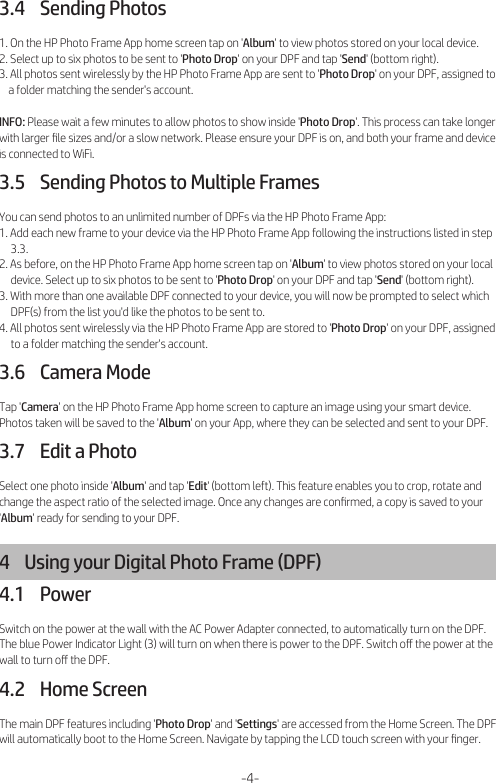 3.4    Sending Photos1. On the HP Photo Frame App home screen tap on &apos;Album&apos; to view photos stored on your local device.2. Select up to six photos to be sent to &apos;Photo Drop&apos; on your DPF and tap &apos;Send&apos; (bottom right).3. All photos sent wirelessly by the HP Photo Frame App are sent to &apos;Photo Drop&apos; on your DPF, assigned to     a folder matching the sender&apos;s account.INFO: Please wait a few minutes to allow photos to show inside &apos;Photo Drop&apos;. This process can take longer with larger ﬁle sizes and/or a slow network. Please ensure your DPF is on, and both your frame and device is connected to WiFi.3.5    Sending Photos to Multiple FramesYou can send photos to an unlimited number of DPFs via the HP Photo Frame App:1. Add each new frame to your device via the HP Photo Frame App following the instructions listed in step      3.3.2. As before, on the HP Photo Frame App home screen tap on &apos;Album&apos; to view photos stored on your local      device. Select up to six photos to be sent to &apos;Photo Drop&apos; on your DPF and tap &apos;Send&apos; (bottom right).3. With more than one available DPF connected to your device, you will now be prompted to select which      DPF(s) from the list you&apos;d like the photos to be sent to.4. All photos sent wirelessly via the HP Photo Frame App are stored to &apos;Photo Drop&apos; on your DPF, assigned      to a folder matching the sender&apos;s account.3.6    Camera ModeTap &apos;Camera&apos; on the HP Photo Frame App home screen to capture an image using your smart device. Photos taken will be saved to the &apos;Album&apos; on your App, where they can be selected and sent to your DPF.3.7    Edit a PhotoSelect one photo inside &apos;Album&apos; and tap &apos;Edit&apos; (bottom left). This feature enables you to crop, rotate and change the aspect ratio of the selected image. Once any changes are conﬁrmed, a copy is saved to your &apos;Album&apos; ready for sending to your DPF.4    Using your Digital Photo Frame (DPF)4.1    PowerSwitch on the power at the wall with the AC Power Adapter connected, to automatically turn on the DPF. The blue Power Indicator Light (3) will turn on when there is power to the DPF. Switch oﬀ the power at the wall to turn oﬀ the DPF.4.2    Home ScreenThe main DPF features including &apos;Photo Drop&apos; and &apos;Settings&apos; are accessed from the Home Screen. The DPF will automatically boot to the Home Screen. Navigate by tapping the LCD touch screen with your ﬁnger.-4-