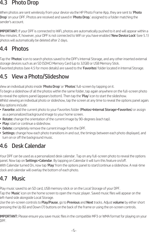 4.3    Photo DropWhen photos are sent wirelessly from your device via the HP Photo Frame App, they are sent to &apos;Photo Drop&apos; on your DPF. Photos are received and saved in &apos;Photo Drop,&apos; assigned to a folder matching the sender&apos;s account.IMPORTANT: If your DPF is connected to WiFi, photos are automatically pushed to it and will appear within a few minutes. If, however, your DPF is not connected to WiFi or you have enabled &apos;New Device Lock&apos; (see 5.1) photos will automatically be deleted after 2 days.4.4    PhotosTap the &apos;Photos&apos; icon to search photos saved to the DPF&apos;s Internal Storage, and any other inserted external storage devices such as an SD (SDHC) Memory Card (up to 32GB) or USB Memory Stick.Favorited photos (see 4.5 for more details) are saved to the &apos;Favorites&apos; folder located in Internal Storage.4.5    View a Photo/SlideshowView an individual photo inside &apos;Photo Drop&apos; or &apos;Photos&apos; full-screen by tapping on it.To begin a slideshow of all the photos within the same folder, tap again anywhere on the full-screen photo to reveal the options panel (appears bottom). Then tap the &apos;Play&apos; icon to start the slideshow.Whilst viewing an individual photo or slideshow, tap the screen at any time to reveal the options panel again. Key options include:•  Favorite: add the current photo to your Favorites folder (Photos&gt;Internal Storage&gt;Favorites) or assign     as a personalized background image to your home screen.•  Rotate: change the orientation of the current image by 90-degrees (each tap).•  Play: start or continue a slideshow.•  Delete: completely remove the current image from the DPF.•  Settings: change how each photo transitions in and out, the timings between each photo displayed, and     turn on or oﬀ the background music.4.6    Desk CalendarYour DPF can be used as a personalized desk calendar. Tap on any full-screen photo to reveal the options panel. Now tap on Settings&gt;Calendar. By tapping on Calendar it will turn this feature on/oﬀ.With Calendar turned On, now tap &apos;Play&apos; from the options panel to start/continue a slideshow. A real-time clock and calendar will overlay the bottom of each photo.4.7    MusicPlay music saved to an SD card, USB memory stick or on the Local Storage of your DPF.Tap the &apos;Music&apos; icon on the home screen to open the music player. Saved music ﬁles will appear on the left-hand side alongside Local Storage.Use the on-screen controls to Play/Pause, go to Previous and Next tracks. Adjust volume by either short pressing the Up (6) and Down (7) buttons on the back of the frame or using the on-screen controls.IMPORTANT: Please ensure you save music ﬁles in the compatible MP3 or WMA format for playing on your DPF.-5-