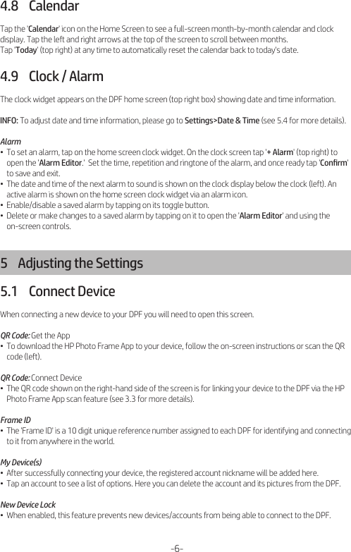 4.8    CalendarTap the &apos;Calendar&apos; icon on the Home Screen to see a full-screen month-by-month calendar and clock display. Tap the left and right arrows at the top of the screen to scroll between months.Tap &apos;Today&apos; (top right) at any time to automatically reset the calendar back to today&apos;s date.4.9    Clock / AlarmThe clock widget appears on the DPF home screen (top right box) showing date and time information.INFO: To adjust date and time information, please go to Settings&gt;Date &amp; Time (see 5.4 for more details).Alarm•  To set an alarm, tap on the home screen clock widget. On the clock screen tap &apos;+ Alarm&apos; (top right) to     open the &apos;Alarm Editor.&apos;  Set the time, repetition and ringtone of the alarm, and once ready tap &apos;Conﬁrm&apos;     to save and exit.•  The date and time of the next alarm to sound is shown on the clock display below the clock (left). An     active alarm is shown on the home screen clock widget via an alarm icon.•  Enable/disable a saved alarm by tapping on its toggle button.•  Delete or make changes to a saved alarm by tapping on it to open the &apos;Alarm Editor&apos; and using the     on-screen controls.5    Adjusting the Settings5.1    Connect DeviceWhen connecting a new device to your DPF you will need to open this screen.QR Code: Get the App•  To download the HP Photo Frame App to your device, follow the on-screen instructions or scan the QR     code (left).QR Code: Connect Device•  The QR code shown on the right-hand side of the screen is for linking your device to the DPF via the HP     Photo Frame App scan feature (see 3.3 for more details).Frame ID•  The &apos;Frame ID&apos; is a 10 digit unique reference number assigned to each DPF for identifying and connecting     to it from anywhere in the world.My Device(s)•  After successfully connecting your device, the registered account nickname will be added here.•  Tap an account to see a list of options. Here you can delete the account and its pictures from the DPF.New Device Lock•  When enabled, this feature prevents new devices/accounts from being able to connect to the DPF.-6-
