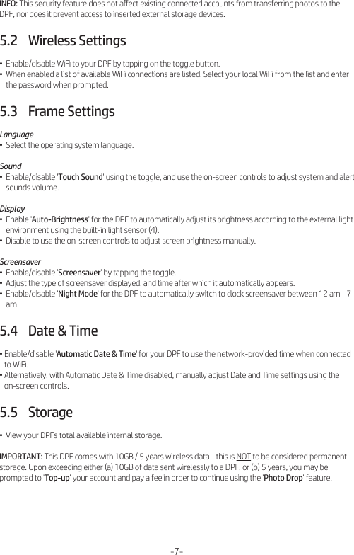 INFO: This security feature does not aﬀect existing connected accounts from transferring photos to the DPF, nor does it prevent access to inserted external storage devices.5.2    Wireless Settings•  Enable/disable WiFi to your DPF by tapping on the toggle button.•  When enabled a list of available WiFi connections are listed. Select your local WiFi from the list and enter     the password when prompted.5.3    Frame SettingsLanguage•  Select the operating system language.Sound•  Enable/disable &apos;Touch Sound&apos; using the toggle, and use the on-screen controls to adjust system and alert     sounds volume.Display•  Enable &apos;Auto-Brightness&apos; for the DPF to automatically adjust its brightness according to the external light     environment using the built-in light sensor (4).•  Disable to use the on-screen controls to adjust screen brightness manually.Screensaver•  Enable/disable &apos;Screensaver&apos; by tapping the toggle.•  Adjust the type of screensaver displayed, and time after which it automatically appears.•  Enable/disable &apos;Night Mode&apos; for the DPF to automatically switch to clock screensaver between 12 am - 7     am.5.4    Date &amp; Time• Enable/disable &apos;Automatic Date &amp; Time&apos; for your DPF to use the network-provided time when connected    to WiFi.• Alternatively, with Automatic Date &amp; Time disabled, manually adjust Date and Time settings using the    on-screen controls.5.5    Storage•  View your DPFs total available internal storage.IMPORTANT: This DPF comes with 10GB / 5 years wireless data - this is NOT to be considered permanent storage. Upon exceeding either (a) 10GB of data sent wirelessly to a DPF, or (b) 5 years, you may be prompted to &apos;Top-up&apos; your account and pay a fee in order to continue using the &apos;Photo Drop&apos; feature.-7-