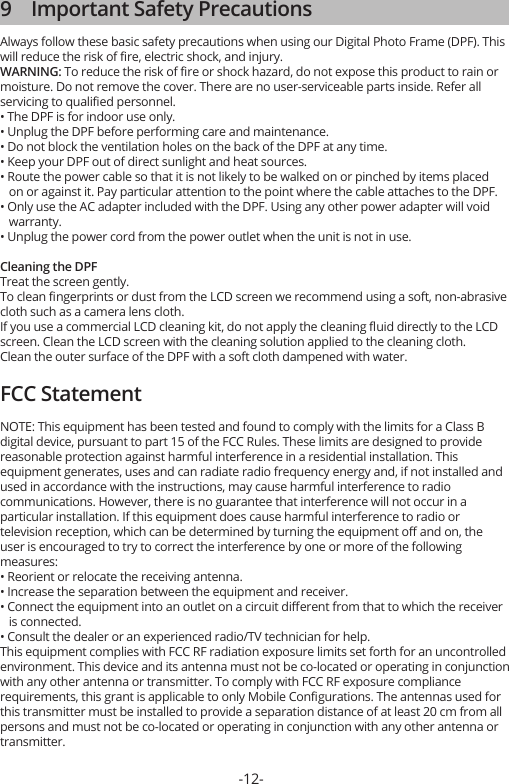 -12-9    Important Safety PrecautionsAlways follow these basic safety precautions when using our Digital Photo Frame (DPF). This will reduce the risk of ﬁre, electric shock, and injury.WARNING: To reduce the risk of ﬁre or shock hazard, do not expose this product to rain or moisture. Do not remove the cover. There are no user-serviceable parts inside. Refer all servicing to qualiﬁed personnel.• The DPF is for indoor use only.• Unplug the DPF before performing care and maintenance.• Do not block the ventilation holes on the back of the DPF at any time.• Keep your DPF out of direct sunlight and heat sources.• Route the power cable so that it is not likely to be walked on or pinched by items placed    on or against it. Pay particular attention to the point where the cable attaches to the DPF.• Only use the AC adapter included with the DPF. Using any other power adapter will void    warranty.• Unplug the power cord from the power outlet when the unit is not in use.Cleaning the DPFTreat the screen gently.To clean ﬁngerprints or dust from the LCD screen we recommend using a soft, non-abrasive cloth such as a camera lens cloth.If you use a commercial LCD cleaning kit, do not apply the cleaning ﬂuid directly to the LCD screen. Clean the LCD screen with the cleaning solution applied to the cleaning cloth.Clean the outer surface of the DPF with a soft cloth dampened with water.FCC StatementNOTE: This equipment has been tested and found to comply with the limits for a Class B digital device, pursuant to part 15 of the FCC Rules. These limits are designed to provide reasonable protection against harmful interference in a residential installation. This equipment generates, uses and can radiate radio frequency energy and, if not installed and used in accordance with the instructions, may cause harmful interference to radio communications. However, there is no guarantee that interference will not occur in a particular installation. If this equipment does cause harmful interference to radio or television reception, which can be determined by turning the equipment oﬀ and on, the user is encouraged to try to correct the interference by one or more of the following measures: • Reorient or relocate the receiving antenna.• Increase the separation between the equipment and receiver.• Connect the equipment into an outlet on a circuit diﬀerent from that to which the receiver    is connected.• Consult the dealer or an experienced radio/TV technician for help.This equipment complies with FCC RF radiation exposure limits set forth for an uncontrolled environment. This device and its antenna must not be co-located or operating in conjunction with any other antenna or transmitter. To comply with FCC RF exposure compliance requirements, this grant is applicable to only Mobile Conﬁgurations. The antennas used for this transmitter must be installed to provide a separation distance of at least 20 cm from all persons and must not be co-located or operating in conjunction with any other antenna or transmitter.