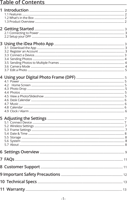 Table of Contents                                                            1  Introduction ............................................................................................................................. 2      1.1 Features ...................................................................................................................................... 2      1.2 What&apos;s in the Box ...................................................................................................................... 2      1.3 Product Overview ..................................................................................................................... 22  Getting Started ...................................................................................................................... 3      2.1 Connecting to Power ................................................................................................................ 3      2.2 Setup your DPF .......................................................................................................................... 33  Using the iDea Photo App ............................................................................................ 3      3.1  Download the App ................................................................................................................... 3      3.2  Register an Account ................................................................................................................. 3      3.3  Connect a Device...................................................................................................................... 3      3.4  Sending Photos ........................................................................................................................ 4      3.5  Sending Photos to Multiple Frames ..................................................................................... 4      3.6  Camera Mode ........................................................................................................................... 4      3.7  Edit a Photo ............................................................................................................................... 54  Using your Digital Photo Frame (DPF) ............................................................... 5      4.1  Power ......................................................................................................................................... 5      4.2    Home Screen .......................................................................................................................... 5      4.3  Photo Drop ................................................................................................................................ 5      4.4  Photos ........................................................................................................................................ 5      4.5  View a Photo/Slideshow ......................................................................................................... 5      4.6  Desk Calendar .......................................................................................................................... 6      4.7  Music .......................................................................................................................................... 6      4.8  Calendar .................................................................................................................................... 6      4.9  Clock / Alarm ............................................................................................................................. 65  Adjusting the Settings ..................................................................................................... 7      5.1  Connect Device ........................................................................................................................ 7      5.2  Wireless Settings ...................................................................................................................... 7      5.3  Frame Settings .......................................................................................................................... 7      5.4  Date &amp; Time .............................................................................................................................. 8      5.5  Storage ....................................................................................................................................... 8      5.6  System ........................................................................................................................................ 8      5.7  About .......................................................................................................................................... 86  Settings Overview ............................................................................................................... 97  FAQs .............................................................................................................................................. 118  Customer Support ............................................................................................................ 119 Important Safety Precautions ................................................................................. 1210  Technical Specs ................................................................................................................ 1311  Warranty ............................................................................................................................... 13 -1-