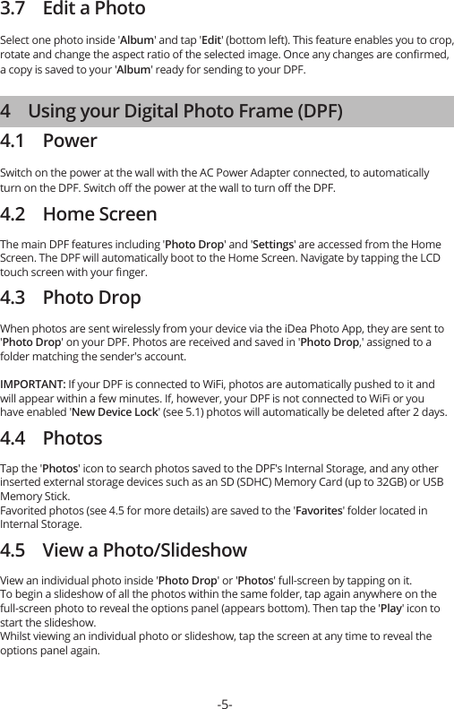 3.7    Edit a PhotoSelect one photo inside &apos;Album&apos; and tap &apos;Edit&apos; (bottom left). This feature enables you to crop, rotate and change the aspect ratio of the selected image. Once any changes are conﬁrmed, a copy is saved to your &apos;Album&apos; ready for sending to your DPF.4    Using your Digital Photo Frame (DPF)4.1    PowerSwitch on the power at the wall with the AC Power Adapter connected, to automatically turn on the DPF. Switch oﬀ the power at the wall to turn oﬀ the DPF.4.2    Home ScreenThe main DPF features including &apos;Photo Drop&apos; and &apos;Settings&apos; are accessed from the Home Screen. The DPF will automatically boot to the Home Screen. Navigate by tapping the LCD touch screen with your ﬁnger.4.3    Photo DropWhen photos are sent wirelessly from your device via the iDea Photo App, they are sent to &apos;Photo Drop&apos; on your DPF. Photos are received and saved in &apos;Photo Drop,&apos; assigned to a folder matching the sender&apos;s account.IMPORTANT: If your DPF is connected to WiFi, photos are automatically pushed to it and will appear within a few minutes. If, however, your DPF is not connected to WiFi or you have enabled &apos;New Device Lock&apos; (see 5.1) photos will automatically be deleted after 2 days.4.4    PhotosTap the &apos;Photos&apos; icon to search photos saved to the DPF&apos;s Internal Storage, and any other inserted external storage devices such as an SD (SDHC) Memory Card (up to 32GB) or USB Memory Stick.Favorited photos (see 4.5 for more details) are saved to the &apos;Favorites&apos; folder located in Internal Storage.4.5    View a Photo/SlideshowView an individual photo inside &apos;Photo Drop&apos; or &apos;Photos&apos; full-screen by tapping on it.To begin a slideshow of all the photos within the same folder, tap again anywhere on the full-screen photo to reveal the options panel (appears bottom). Then tap the &apos;Play&apos; icon to start the slideshow.Whilst viewing an individual photo or slideshow, tap the screen at any time to reveal the options panel again. -5-