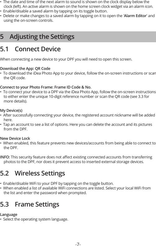 •  The date and time of the next alarm to sound is shown on the clock display below the     clock (left). An active alarm is shown on the home screen clock widget via an alarm icon.•  Enable/disable a saved alarm by tapping on its toggle button.•  Delete or make changes to a saved alarm by tapping on it to open the &apos;Alarm Editor&apos; and     using the on-screen controls.5    Adjusting the Settings5.1    Connect DeviceWhen connecting a new device to your DPF you will need to open this screen.Download the App: QR Code•  To download the iDea Photo App to your device, follow the on-screen instructions or scan     the QR code.Connect to your Photo Frame: Frame ID Code &amp; No.•  To connect your device to a DPF via the iDea Photo App, follow the on-screen instructions     to either enter the unique 10-digit reference number or scan the QR code (see 3.3 for     more details).My Device(s)•  After successfully connecting your device, the registered account nickname will be added     here.•  Tap an account to see a list of options. Here you can delete the account and its pictures     from the DPF.New Device Lock•  When enabled, this feature prevents new devices/accounts from being able to connect to     the DPF.INFO: This security feature does not aﬀect existing connected accounts from transferring     photos to the DPF, nor does it prevent access to inserted external storage devices.5.2    Wireless Settings•  Enable/disable WiFi to your DPF by tapping on the toggle button.•  When enabled a list of available WiFi connections are listed. Select your local WiFi from     the list and enter the password when prompted.5.3    Frame SettingsLanguage•  Select the operating system language.-7-